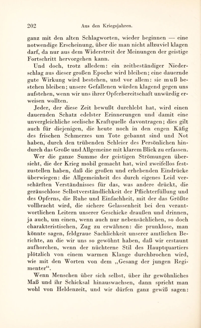 ganz mit den alten Schlagworten, wieder beginnen — eine notwendige Erscheinung, über die man nicht allzuviel klagen darf, da nur aus dem Widerstreit der Meinungen der geistige Fortschritt hervorgehen kann. Und doch, trotz alledem: ein zeitbeständiger Nieder¬ schlag aus dieser großen Epoche wird bleiben; eine dauernde gute Wirkung wird bestehen, und vor allem: sie muß be¬ stehen bleiben; unsere Gefallenen würden klagend gegen uns aufstehen, wenn wir uns ihrer Opferbereitschaft unwürdig er¬ weisen wollten. Jeder, der diese Zeit bewußt durchlebt hat, wird einen dauernden Schatz edelster Erinnerungen und damit eine unvergleichliche seelische Kraftquelle davontragen; dies gilt auch für diejenigen, die heute noch in den engen Käfig des frischen Schmerzes um Tote gebannt sind und Not haben, durch den trübenden Schleier des Persönlichen hin¬ durch das Große und Allgemeine mit klarem Blick zu erfassen. Wer die ganze Summe der geistigen Strömungen über¬ sieht, die der Krieg mobil gemacht hat, wird zweifellos fest¬ zustellen haben, daß die großen und erhebenden Eindrücke überwiegen: die Allgemeinheit des durch eigenes Leid ver¬ schärften Verständnisses für das, was andere drückt, die geräuschlose Selbstverständlichkeit der Pflichterfüllung und des Opferns, die Ruhe und Einfachheit, mit der das Größte vollbracht wird, die sichere Gelassenheit bei den verant¬ wortlichen Leitern unserer Geschicke draußen und drinnen, ja auch, um einen, wenn auch nur nebensächlichen, so doch charakteristischen, Zug zu erwähnen: die prunklose, man könnte sagen, feldgraue Sachlichkeit unserer amtlichen Be¬ richte, an die wir uns so gewöhnt haben, daß wir erstaunt aufhorchen, wenn der nüchterne Stil des Hauptquartiers plötzlich von einem warmen Klange durchbrochen wird, wie mit den Worten von dem „Gesang der jungen Regi¬ menter44. Wenn Menschen über sich selbst, über ihr gewöhnliches Maß und ihr Schicksal hinauswachsen, dann spricht man wohl von Heldenzeit, und wir dürfen ganz gewiß sagen: