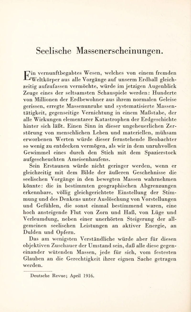 Seelische Massenerscheinungen. Ein vernunftbegabtes Wesen, welches von einem fremden Weltkörper aus alle Vorgänge auf unserm Erdball gleich¬ zeitig aufzufassen vermöchte, würde im jetzigen Augenblick Zeuge eines der seltsamsten Schauspiele werden: Hunderte von Millionen der Erdbewohner aus ihrem normalen Geleise gerissen, erregte Massenunruhe und systematisierte Massen¬ tätigkeit, gegenseitige Vernichtung in einem Maßstabe, der alle Wirkungen elementarer Katastrophen der Erdgeschichte hinter sich läßt. Einen Sinn in dieser ungeheuerlichen Zer¬ störung von menschlichen Leben und materiellen, mühsam erworbenen Werten würde dieser fernstehende Beobachter so wenig zu entdecken vermögen, als wir in dem unruhvollen Gewimmel eines durch den Stich mit dem Spazierstock aufgescheuchten Ameisenhaufens. Sein Erstaunen würde nicht geringer werden, wenn er gleichzeitig mit dem Bilde der äußeren Geschehnisse die seelischen Vorgänge in den bewegten Massen wahrnehmen könnte: die in bestimmten geographischen Abgrenzungen erkennbare, völlig gleichgerichtete Einstellung der Stim¬ mung und des Denkens unter Auslöschung von Vorstellungen und Gefühlen, die sonst einmal bestimmend waren, eine hoch ansteigende Flut von Zorn und Haß, von Lüge und Verleumdung, neben einer unerhörten Steigerung der all¬ gemeinen seelischen Leistungen an aktiver Energie, an Dulden und Opfern. Das am wenigsten Verständliche würde aber für diesen objektiven Zuschauer der Umstand sein, daß alle diese gegen¬ einander wütenden Massen, jede für sich, vom festesten Glauben an die Gerechtigkeit ihrer eignen Sache getragen werden. Deutsche Revue; April 1916.