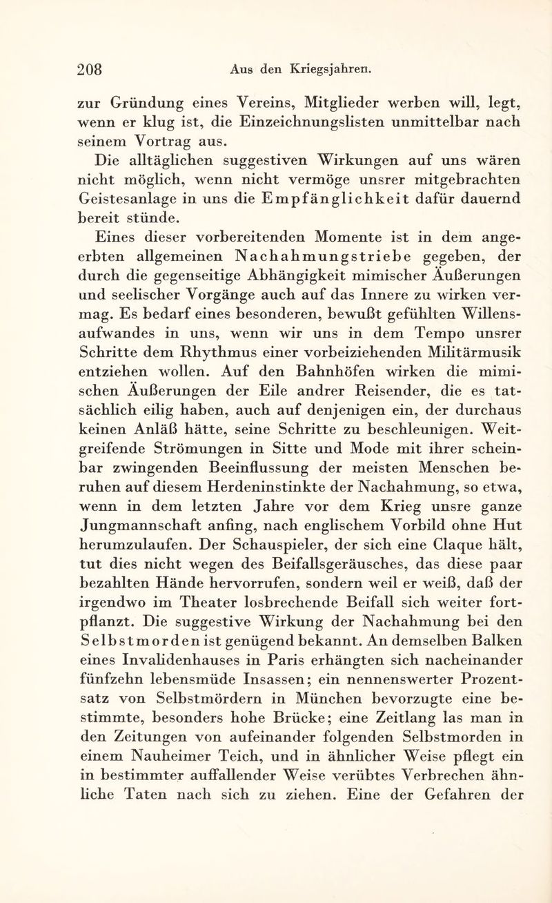 zur Gründung eines Vereins, Mitglieder werben will, legt, wenn er klug ist, die Einzeichnungslisten unmittelbar nach seinem Vortrag aus. Die alltäglichen suggestiven Wirkungen auf uns wären nicht möglich, wenn nicht vermöge unsrer mitgebrachten Geistesanlage in uns die Empfänglichkeit dafür dauernd bereit stünde. Eines dieser vorbereitenden Momente ist in dem ange¬ erbten allgemeinen Nachahmungstriebe gegeben, der durch die gegenseitige Abhängigkeit mimischer Äußerungen und seelischer Vorgänge auch auf das Innere zu wirken ver¬ mag. Es bedarf eines besonderen, bewußt gefühlten Willens¬ aufwandes in uns, wenn wir uns in dem Tempo unsrer Schritte dem Rhythmus einer vorbeiziehenden Militärmusik entziehen wollen. Auf den Bahnhöfen wirken die mimi¬ schen Äußerungen der Eile andrer Reisender, die es tat¬ sächlich eilig haben, auch auf denjenigen ein, der durchaus keinen Anläß hätte, seine Schritte zu beschleunigen. Weit- greifende Strömungen in Sitte und Mode mit ihrer schein¬ bar zwingenden Beeinflussung der meisten Menschen be¬ ruhen auf diesem Herdeninstinkte der Nachahmung, so etwa, wenn in dem letzten Jahre vor dem Krieg unsre ganze Jungmannschaft anfing, nach englischem Vorbild ohne Hut herumzulaufen. Der Schauspieler, der sich eine Claque hält, tut dies nicht wegen des Beifallsgeräusches, das diese paar bezahlten Hände hervorrufen, sondern weil er weiß, daß der irgendwo im Theater losbrechende Beifall sich weiter fort¬ pflanzt. Die suggestive Wirkung der Nachahmung bei den Selbstmorden ist genügend bekannt. An demselben Balken eines Invalidenhauses in Paris erhängten sich nacheinander fünfzehn lebensmüde Insassen; ein nennenswerter Prozent¬ satz von Selbstmördern in München bevorzugte eine be¬ stimmte, besonders hohe Brücke; eine Zeitlang las man in den Zeitungen von aufeinander folgenden Selbstmorden in einem Nauheimer Teich, und in ähnlicher Weise pflegt ein in bestimmter auffallender Weise verübtes Verbrechen ähn¬ liche Taten nach sich zu ziehen. Eine der Gefahren der