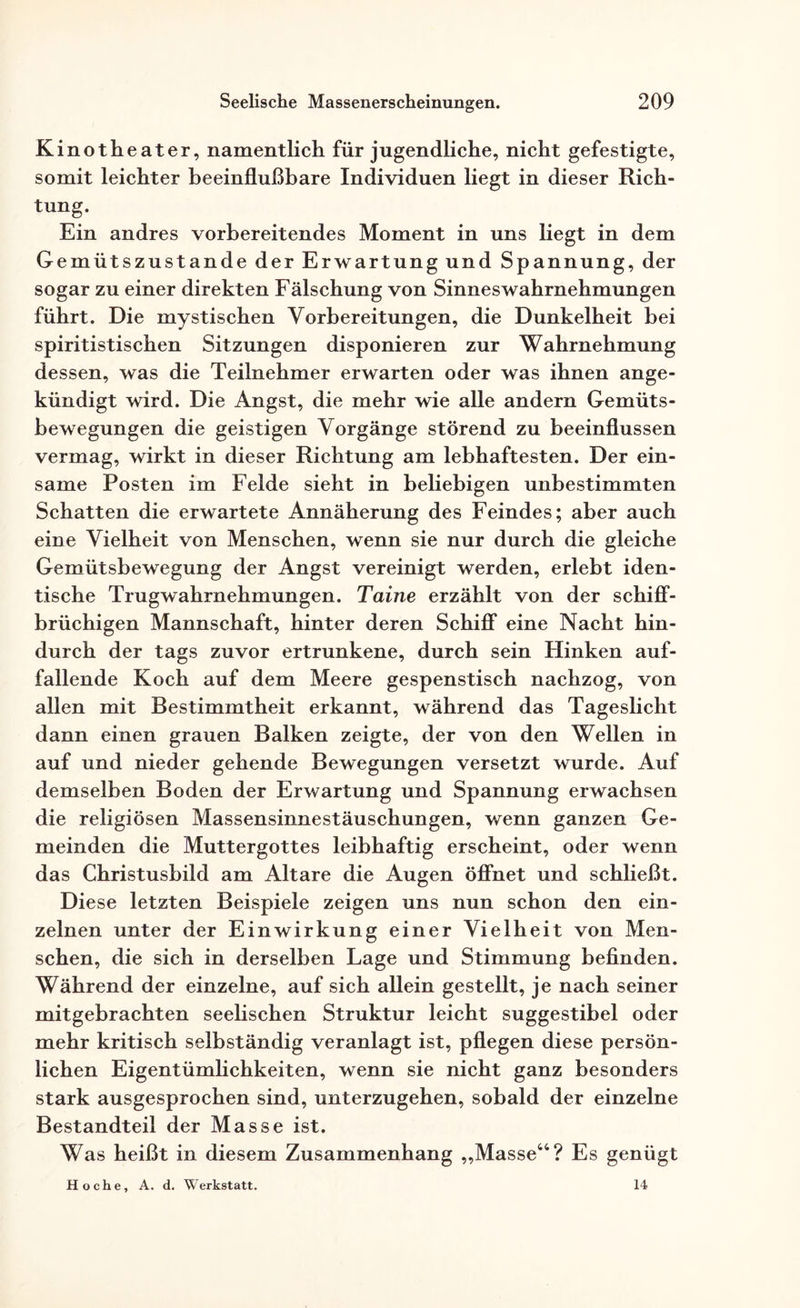 Kinotheater, namentlich für jugendliche, nicht gefestigte, somit leichter beeinflußbare Individuen hegt in dieser Rich¬ tung. Ein andres vorbereitendes Moment in uns hegt in dem Gemütszustände der Erwartung und Spannung, der sogar zu einer direkten Fälschung von Sinneswahrnehmungen führt. Die mystischen Vorbereitungen, die Dunkelheit bei spiritistischen Sitzungen disponieren zur Wahrnehmung dessen, was die Teilnehmer erwarten oder was ihnen ange¬ kündigt wird. Die Angst, die mehr wie alle andern Gemüts¬ bewegungen die geistigen Vorgänge störend zu beeinflussen vermag, wirkt in dieser Richtung am lebhaftesten. Der ein¬ same Posten im Felde sieht in beliebigen unbestimmten Schatten die erwartete Annäherung des Feindes; aber auch eine Vielheit von Menschen, wenn sie nur durch die gleiche Gemütsbewegung der Angst vereinigt werden, erlebt iden¬ tische Trugwahrnehmungen. Taine erzählt von der schiff¬ brüchigen Mannschaft, hinter deren Schiff eine Nacht hin¬ durch der tags zuvor ertrunkene, durch sein Hinken auf¬ fallende Koch auf dem Meere gespenstisch nachzog, von allen mit Bestimmtheit erkannt, während das Tageslicht dann einen grauen Balken zeigte, der von den Wellen in auf und nieder gehende Bewegungen versetzt wurde. Auf demselben Boden der Erwartung und Spannung erwachsen die religiösen Massensinnestäuschungen, wenn ganzen Ge¬ meinden die Muttergottes leibhaftig erscheint, oder wenn das Christusbild am Altäre die Augen öffnet und schließt. Diese letzten Beispiele zeigen uns nun schon den ein¬ zelnen unter der Einwirkung einer Vielheit von Men¬ schen, die sich in derselben Lage und Stimmung befinden. Während der einzelne, auf sich allein gestellt, je nach seiner mitgebrachten seelischen Struktur leicht suggestibel oder mehr kritisch selbständig veranlagt ist, pflegen diese persön¬ lichen Eigentümlichkeiten, wenn sie nicht ganz besonders stark ausgesprochen sind, unterzugehen, sobald der einzelne Bestandteil der Masse ist. Was heißt in diesem Zusammenhang „Masse44? Es genügt H o c h e, A. d. Werkstatt. 14