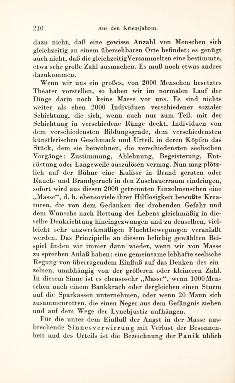dazu nicht, daß eine gewisse Anzahl von Menschen sich gleichzeitig an einem übersehbaren Orte befindet; es genügt auch nicht, daß die gleichzeitig Versammelten eine bestimmte, etwa sehr große Zahl ausmachen. Es muß noch etwas andres dazukommen. Wenn wir uns ein großes, von 2000 Menschen besetztes Theater vorstellen, so haben wir im normalen Lauf der Dinge darin noch keine Masse vor uns. Es sind nichts weiter als eben 2000 Individuen verschiedener sozialer Schichtung, die sich, wenn auch nur zum Teil, mit der Schichtung in verschiedene Ränge deckt, Individuen von dem verschiedensten Bildungsgrade, dem verschiedensten künstlerischen Geschmack und Urteil, in deren Köpfen das Stück, dem sie beiwohnen, die verschiedensten seelischen Vorgänge: Zustimmung, Ablehnung, Begeisterung, Ent¬ rüstung oder Langeweile auszulösen vermag. Nun mag plötz¬ lich auf der Bühne eine Kulisse in Brand geraten oder Rauch- und Brandgeruch in den Zuschauerraum eindringen, sofort wird aus diesen 2000 getrennten Einzelmenschen eine „Masse44, d. h. ebensoviele ihrer Hilflosigkeit bewußte Krea¬ turen, die von dem Gedanken der drohenden Gefahr und dem Wunsche nach Rettung des Lebens gleichmäßig in die¬ selbe Denkrichtung hineingezwungen und zu denselben, viel¬ leicht sehr unzweckmäßigen Fluchtbewegungen veranlaßt werden. Das Prinzipielle an diesem beliebig gewählten Bei¬ spiel finden wir immer dann wieder, wenn wir von Masse zu sprechen Anlaß haben: eine gemeinsame lebhafte seelische Regung von überragendem Einfluß auf das Denken des ein zelnen, unabhängig von der größeren oder kleineren Zahl. In diesem Sinne ist es ebensosehr „Masse44, wenn 1000 Men¬ schen nach einem Bankkrach oder dergleichen einen Sturm auf die Sparkassen unternehmen, oder wenn 20 Mann sich zusammenrotten, die einen Neger aus dem Gefängnis ziehen und auf dem Wege der Lynchjustiz auf hängen. Für die unter dem Einfluß der Angst in der Masse aus¬ brechende Sinnesverwirrung mit Verlust der Besonnen¬ heit und des Urteils ist die Bezeichnung der Panik üblich