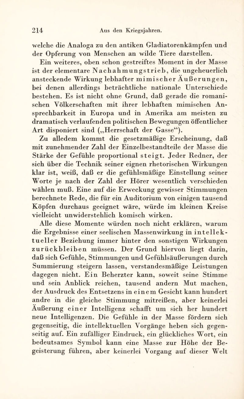 welche die Analoga zu den antiken Gladiatorenkämpfen und der Opferung von Menschen an wilde Tiere darstellen. Ein weiteres, oben schon gestreiftes Moment in der Masse ist der elementare Nachahmungstrieb, die ungeheuerlich ansteckende Wirkung lebhafter mimischer Äußerungen, bei denen allerdings beträchtliche nationale Unterschiede bestehen. Es ist nicht ohne Grund, daß gerade die romani¬ schen Völkerschaften mit ihrer lebhaften mimischen An- sprechbarkeit in Europa und in Amerika am meisten zu dramatisch verlaufenden politischen Bewegungen öffentlicher Art disponiert sind („Herrschaft der Gasse44). Zu alledem kommt die gesetzmäßige Erscheinung, daß mit zunehmender Zahl der Einzelbestandteile der Masse die Stärke der Gefühle proportional steigt. Jeder Redner, der sich über die Technik seiner eignen rhetorischen Wirkungen klar ist, weiß, daß er die gefühlsmäßige Einstellung seiner Worte je nach der Zahl der Hörer wesentlich verschieden wählen muß. Eine auf die Erweckung gewisser Stimmungen berechnete Rede, die für ein Auditorium von einigen tausend Köpfen durchaus geeignet wäre, würde im kleinen Kreise vielleicht unwiderstehlich komisch wirken. Alle diese Momente würden noch nicht erklären, warum die Ergebnisse einer seelischen Massenwirkung in intellek¬ tueller Beziehung immer hinter den sonstigen Wirkungen Zurückbleiben müssen. Der Grund hiervon liegt darin, daß sich Gefühle, Stimmungen und Gefühlsäußerungen durch Summierung steigern lassen, verstandesmäßige Leistungen dagegen nicht. Ein Beherzter kann, soweit seine Stimme und sein Anblick reichen, tausend andern Mut machen, der Ausdruck des Entsetzens in einem Gesicht kann hundert andre in die gleiche Stimmung mitreißen, aber keinerlei Äußerung einer Intelligenz schafft um sich her hundert neue Intelligenzen. Die Gefühle in der Masse fördern sich gegenseitig, die intellektuellen Vorgänge heben sich gegen¬ seitig auf. Ein zufälliger Eindruck, ein glückliches Wort, ein bedeutsames Symbol kann eine Masse zur Höhe der Be¬ geisterung führen, aber keinerlei Vorgang auf dieser Welt