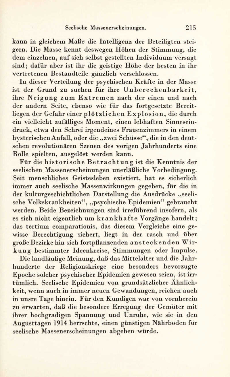 kann in gleichem Maße die Intelligenz der Beteiligten stei¬ gern. Die Masse kennt deswegen Höhen der Stimmung, die dem einzelnen, auf sich selbst gestellten Individuum versagt sind; dafür aber ist ihr die geistige Höhe der besten in ihr vertretenen Bestandteile gänzlich verschlossen. In dieser Verteilung der psychischen Kräfte in der Masse ist der Grund zu suchen für ihre Unberechenbarkeit, ihre Neigung zum Extremen nach der einen und nach der andern Seite, ebenso wie für das fortgesetzte Bereit¬ liegen der Gefahr einer plötzlichen Explosion, die durch ein vielleicht zufälliges Moment, einen lebhaften Sinnesein¬ druck, etwa den Schrei irgendeines Frauenzimmers in einem hysterischen Anfall, oder die „zwei Schüsse44, die in den deut¬ schen revolutionären Szenen des vorigen Jahrhunderts eine Rolle spielten, ausgelöst werden kann. Für die historische Betrachtung ist die Kenntnis der seelischen Massenerscheinungen unerläßliche Vorbedingung. Seit menschliches Geistesleben existiert, hat es sicherlich immer auch seelische Massenwirkungen gegeben, für die in der kulturgeschichtlichen Darstellung die Ausdrücke „seeli¬ sche Volkskrankheiten44, „psychische Epidemien44 gebraucht werden. Beide Bezeichnungen sind irreführend insofern, als es sich nicht eigentlich um krankhafte Vorgänge handelt; das tertium comparationis, das diesem Vergleiche eine ge¬ wisse Berechtigung sichert, liegt in der rasch und über große Bezirke hin sich fortpflanzenden ansteckenden Wir¬ kung bestimmter Ideenkreise, Stimmungen oder Impulse. Die landläufige Meinung, daß das Mittelalter und die Jahr¬ hunderte der Religionskriege eine besonders bevorzugte Epoche solcher psychischer Epidemien gewesen seien, ist irr¬ tümlich. Seelische Epidemien von grundsätzlicher Ähnlich¬ keit, wenn auch in immer neuen Gewandungen, reichen auch in unsre Tage hinein. Für den Kundigen war von vornherein zu erwarten, daß die besondere Erregung der Gemüter mit ihrer hochgradigen Spannung und Unruhe, wie sie in den Augusttagen 1914 herrschte, einen günstigen Nährboden für seelische Massenerscheinungen abgeben würde.