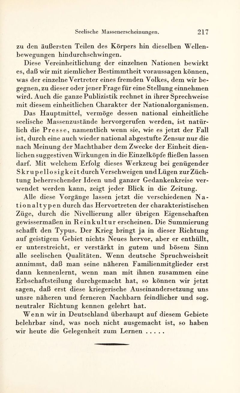 zu den äußersten Teilen des Körpers hin dieselben Wellen¬ bewegungen bindurchscbwingen. Diese Yereinbeitlicbung der einzelnen Nationen bewirkt es, daß wir mit ziemlicher Bestimmtheit Voraussagen können, was der einzelne Vertreter eines fremden Volkes, dem wir be¬ gegnen, zu dieser oder jener Frage für eine Stellung einnebmen wird. Auch die ganze Publizistik rechnet in ihrer Sprechweise mit diesem einheitlichen Charakter der Nationalorganismen. Das Hauptmittel, vermöge dessen national einheitliche seelische Massenzustände hervorgerufen werden, ist natür¬ lich die Presse, namentlich wenn sie, wie es jetzt der Fall ist, durch eine auch wieder national abgestufte Zensur nur die nach Meinung der Machthaber dem Zwecke der Einheit dien¬ lichen suggestiven Wirkungen in die Einzelköpfe fließen lassen darf. Mit welchem Erfolg dieses Werkzeug bei genügender Skrupellosigkeit durch V erschweigen und Lügen zur Züch¬ tung beherrschender Ideen und ganzer Gedankenkreise ver¬ wendet werden kann, zeigt jeder Blick in die Zeitung. Alle diese Vorgänge lassen jetzt die verschiedenen Na¬ tionaltypen durch das Hervortreten der charakteristischen Züge, durch die Nivellierung aller übrigen Eigenschaften gewissermaßen in Reinkultur erscheinen. Die Summierung schafft den Typus. Der Krieg bringt ja in dieser Richtung auf geistigem Gebiet nichts Neues hervor, aber er enthüllt, er unterstreicht, er verstärkt in gutem und bösem Sinn alle seelischen Qualitäten. Wenn deutsche Spruchweisheit annimmt, daß man seine näheren Familienmitglieder erst dann kennenlernt, wenn man mit ihnen zusammen eine Erbschaftsteilung durchgemacht hat, so können wir jetzt sagen, daß erst diese kriegerische Auseinandersetzung uns unsre näheren und ferneren Nachbarn feindlicher und sog. neutraler Richtung kennen gelehrt hat. Wenn wir in Deutschland überhaupt auf diesem Gebiete belehrbar sind, was noch nicht ausgemacht ist, so haben wir heute die Gelegenheit zum Lernen.