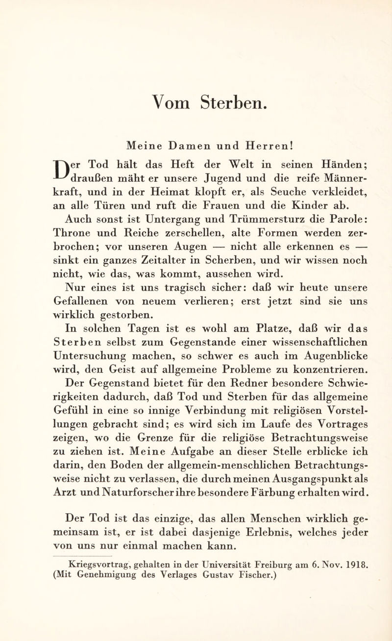Vom Sterben. Meine Damen und Herren! TNer Tod hält das Heft der Welt in seinen Händen; -■-^draußen mäht er unsere Jugend und die reife Männer¬ kraft, und in der Heimat klopft er, als Seuche verkleidet, an alle Türen und ruft die Frauen und die Kinder ab. Auch sonst ist Untergang und Trümmersturz die Parole: Throne und Reiche zerschellen, alte Formen werden zer¬ brochen; vor unseren Augen -— nicht alle erkennen es — sinkt ein ganzes Zeitalter in Scherben, und wir wissen noch nicht, wie das, was kommt, aussehen wird. Nur eines ist uns tragisch sicher: daß wir heute unsere Gefallenen von neuem verlieren; erst jetzt sind sie uns wirklich gestorben. In solchen Tagen ist es wohl am Platze, daß wir das Sterben selbst zum Gegenstände einer wissenschaftlichen Untersuchung machen, so schwer es auch im Augenblicke wird, den Geist auf allgemeine Probleme zu konzentrieren. Der Gegenstand bietet für den Redner besondere Schwie¬ rigkeiten dadurch, daß Tod und Sterben für das allgemeine Gefühl in eine so innige Verbindung mit religiösen Vorstel¬ lungen gebracht sind; es wird sich im Laufe des Vortrages zeigen, wo die Grenze für die religiöse Betrachtungsweise zu ziehen ist. Meine Aufgabe an dieser Stelle erblicke ich darin, den Boden der allgemein-menschlichen Betrachtungs¬ weise nicht zu verlassen, die durch meinen Ausgangspunkt als Arzt und Naturforscher ihre besondere Färbung erhalten wird. Der Tod ist das einzige, das allen Menschen wirklich ge¬ meinsam ist, er ist dabei dasjenige Erlebnis, welches jeder von uns nur einmal machen kann. Kriegsvortrag, gehalten in der Universität Freiburg am 6. Nov. 1918. (Mit Genehmigung des Verlages Gustav Fischer.)