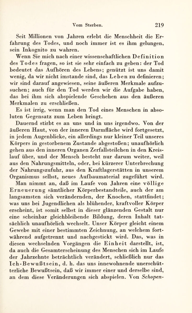 Seit Millionen von Jahren erlebt die Menschheit die Er¬ fahrung des Todes, und noch immer ist es ihm gelungen, sein Inkognito zu wahren. Wenn Sie mich nach einer wissenschaftlichen Definition des Todes fragen, so ist sie sehr einfach zu geben: der Tod bedeutet das Aufhören des Lebens; genützt ist uns damit wenig, da wir nicht imstande sind, das Leben zu definieren; wir sind darauf angewiesen, seine äußeren Merkmale aufzu¬ suchen; auch für den Tod werden wir die Aufgabe haben, das bei ihm sich abspielende Geschehen aus den äußeren Merkmalen zu erschließen. Es ist irrig, wenn man den Tod eines Menschen in abso¬ luten Gegensatz zum Leben bringt. Dauernd stirbt es an uns und in uns irgendwo. Von der äußeren Haut, von der inneren Darmfläche wird fortgesetzt, in jedem Augenblicke, ein allerdings nur kleiner Teil unseres Körpers in gestorbenem Zustande abgestoßen; unaufhörlich gehen aus den inneren Organen Zerfallsteilchen in den Kreis¬ lauf über, und der Mensch besteht nur darum weiter, weil aus den Nahrungsmitteln, oder, bei kürzerer Unterbrechung der Nahrungszufuhr, aus den Kraftlagerstätten in unserem Organismus selbst, neues Aufbaumaterial zugeführt wird. Man nimmt an, daß im Laufe von Jahren eine völlige Erneuerung sämtlicher Körperbestandteile, auch der am langsamsten sich verändernden, der Knochen, stattfindet; was uns bei Jugendlichen als blühender, kraftvoller Körper erscheint, ist somit selbst in dieser glänzenden Gestalt nur eine scheinbar gleichbleibende Bildung, deren Inhalt tat¬ sächlich unaufhörlich wechselt. Unser Körper gleicht einem Gewebe mit einer bestimmten Zeichnung, an welchem fort¬ während aufgetrennt und nachgestickt wird. Das, was in diesen wechselnden Vorgängen die Einheit darstellt, ist, da auch die Gesamterscheinung des Menschen sich im Laufe der Jahrzehnte beträchtlich verändert, schließlich nur das Ich-Bewußtsein, d. h. das uns innewohnende unerschüt¬ terliche Bewußtsein, daß wir immer einer und derselbe sind, an dem diese Veränderungen sich abspielen. Von Schopen-