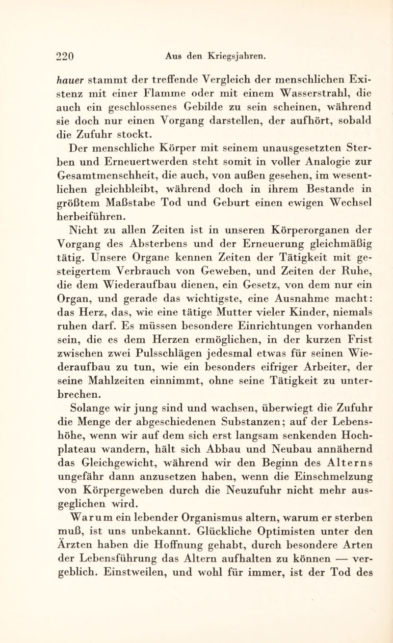 hauer stammt der treffende Vergleich der menschlichen Exi¬ stenz mit einer Flamme oder mit einem Wasserstrahl, die auch ein geschlossenes Gebilde zu sein scheinen, während sie doch nur einen Vorgang darstellen, der auf hört, sobald die Zufuhr stockt. Der menschliche Körper mit seinem unausgesetzten Ster¬ ben und Erneuertwerden steht somit in voller Analogie zur Gesamtmenschheit, die auch, von außen gesehen, im wesent¬ lichen gleichbleibt, während doch in ihrem Bestände in größtem Maßstabe Tod und Geburt einen ewigen Wechsel herbeiführen. Nicht zu allen Zeiten ist in unseren Körperorganen der Vorgang des Absterbens und der Erneuerung gleichmäßig tätig. Unsere Organe kennen Zeiten der Tätigkeit mit ge¬ steigertem Verbrauch von Geweben, und Zeiten der Ruhe, die dem Wiederaufbau dienen, ein Gesetz, von dem nur ein Organ, und gerade das wichtigste, eine Ausnahme macht: das Herz, das, wie eine tätige Mutter vieler Kinder, niemals ruhen darf. Es müssen besondere Einrichtungen vorhanden sein, die es dem Herzen ermöglichen, in der kurzen Frist zwischen zwei Pulsschlägen jedesmal etwas für seinen Wie¬ deraufbau zu tun, wie ein besonders eifriger Arbeiter, der seine Mahlzeiten einnimmt, ohne seine Tätigkeit zu unter¬ brechen. Solange wir jung sind und wachsen, überwiegt die Zufuhr die Menge der abgeschiedenen Substanzen; auf der Lebens¬ höhe, wenn wir auf dem sich erst langsam senkenden Hoch¬ plateau wandern, hält sich Abbau und Neubau annähernd das Gleichgewicht, während wir den Beginn des Alterns ungefähr dann anzusetzen haben, wenn die Einschmelzung von Körpergeweben durch die Neuzufuhr nicht mehr aus¬ geglichen wird. Warum ein lebender Organismus altern, warum er sterben muß, ist uns unbekannt. Glückliche Optimisten unter den • • Ärzten haben die Hoffnung gehabt, durch besondere Arten der Lebensführung das Altern aufhalten zu können — ver¬ geblich. Einstweilen, und wohl für immer, ist der Tod des