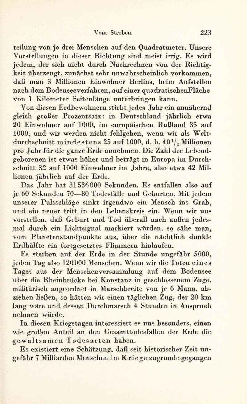 teilung von je drei Menschen auf den Quadratmeter. Unsere Vorstellungen in dieser Richtung sind meist irrig. Es wird jedem, der sich nicht durch Nachrechnen von der Richtig¬ keit überzeugt, zunächst sehr unwahrscheinlich Vorkommen, daß man 3 Millionen Einwohner Berlins, beim Aufstellen nach dem Bodenseeverfahren, auf einer quadratischenFläche von 1 Kilometer Seitenlänge unterbringen kann. Von diesen Erdbewohnern stirbt jedes Jahr ein annähernd gleich großer Prozentsatz: in Deutschland jährlich etwa 20 Einwohner auf 1000, im europäischen Rußland 35 auf 1000, und wir werden nicht fehlgehen, wenn wir als Welt¬ durchschnitt mindestens 25 auf 1000, d. h. 401/2 Millionen pro Jahr für die ganze Erde annehmen. Die Zahl der Lebend¬ geborenen ist etwas höher und beträgt in Europa im Durch¬ schnitt 32 auf 1000 Einwohner im Jahre, also etwa 42 Mil¬ lionen jährlich auf der Erde. Das Jahr hat 31536000 Sekunden. Es entfallen also auf je 60 Sekunden 70—80 Todesfälle und Geburten. Mit jedem unserer Pulsschläge sinkt irgendwo ein Mensch ins Grab, und ein neuer tritt in den Lebenskreis ein. Wenn wir uns vorstellen, daß Geburt und Tod überall nach außen jedes¬ mal durch ein Lichtsignal markiert würden, so sähe man, vom Planetenstandpunkte aus, über die nächtlich dunkle Erdhälfte ein fortgesetztes Flimmern hinlaufen. Es sterben auf der Erde in der Stunde ungefähr 5000, jeden Tag also 120000 Menschen. Wenn wir die Toten eines Tages aus der Menschenversammlung auf dem Bodensee über die Rheinbrücke bei Konstanz in geschlossenem Zuge, militärisch angeordnet in Marschbreite von je 6 Mann, ab- ziehen ließen, so hätten wir einen täglichen Zug, der 20 km lang wäre und dessen Durchmarsch 4 Stunden in Anspruch nehmen würde. In diesen Kriegstagen interessiert es uns besonders, einen wie großen Anteil an den Gesamttodesfällen der Erde die gewaltsamen Todesarten haben. Es existiert eine Schätzung, daß seit historischer Zeit un¬ gefähr 7 Milliarden Menschen im Kriege zugrunde gegangen