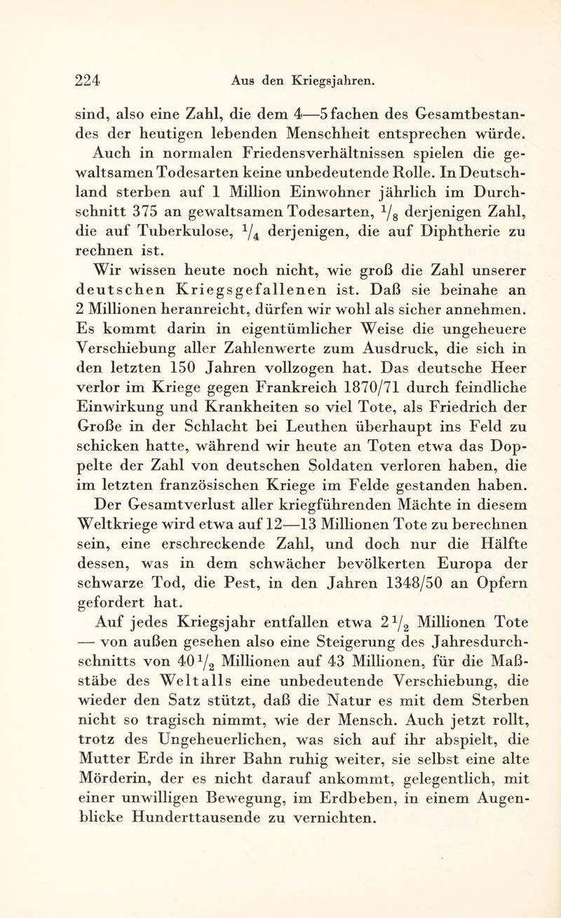 sind, also eine Zahl, die dem 4—5 fachen des Gesamtbestan¬ des der heutigen lebenden Menschheit entsprechen würde. Auch in normalen Friedensverhältnissen spielen die ge¬ waltsamen Todesarten keine unbedeutende Rolle. In Deutsch¬ land sterben auf 1 Million Einwohner jährlich im Durch¬ schnitt 375 an gewaltsamen Todesarten, 1/8 derjenigen Zahl, die auf Tuberkulose, 1/4k derjenigen, die auf Diphtherie zu rechnen ist. Wir wissen heute noch nicht, wie groß die Zahl unserer deutschen Kriegsgefallenen ist. Daß sie beinahe an 2 Millionen heranreicht, dürfen wir wohl als sicher annehmen. Es kommt darin in eigentümlicher Weise die ungeheuere Verschiebung aller Zahlenwerte zum Ausdruck, die sich in den letzten 150 Jahren vollzogen hat. Das deutsche Heer verlor im Kriege gegen Frankreich 1870/71 durch feindliche Einwirkung und Krankheiten so viel Tote, als Friedrich der Große in der Schlacht bei Leuthen überhaupt ins Feld zu schicken hatte, während wir heute an Toten etwa das Dop¬ pelte der Zahl von deutschen Soldaten verloren haben, die im letzten französischen Kriege im Felde gestanden haben. Der Gesamtverlust aller kriegführenden Mächte in diesem Weltkriege wird etwa auf 12—13 Millionen Tote zu berechnen sein, eine erschreckende Zahl, und doch nur die Hälfte dessen, was in dem schwächer bevölkerten Europa der schwarze Tod, die Pest, in den Jahren 1348/50 an Opfern gefordert hat. Auf jedes Kriegsjahr entfallen etwa 21/2 Millionen Tote — von außen gesehen also eine Steigerung des Jahresdurch¬ schnitts von 40 Yg Millionen auf 43 Millionen, für die Maß¬ stäbe des Weltalls eine unbedeutende Verschiebung, die wieder den Satz stützt, daß die Natur es mit dem Sterben nicht so tragisch nimmt, wie der Mensch. Auch jetzt rollt, trotz des Ungeheuerlichen, was sich auf ihr abspielt, die Mutter Erde in ihrer Bahn ruhig weiter, sie selbst eine alte Mörderin, der es nicht darauf ankommt, gelegentlich, mit einer unwilligen Bewegung, im Erdbeben, in einem Augen¬ blicke Hunderttausende zu vernichten.