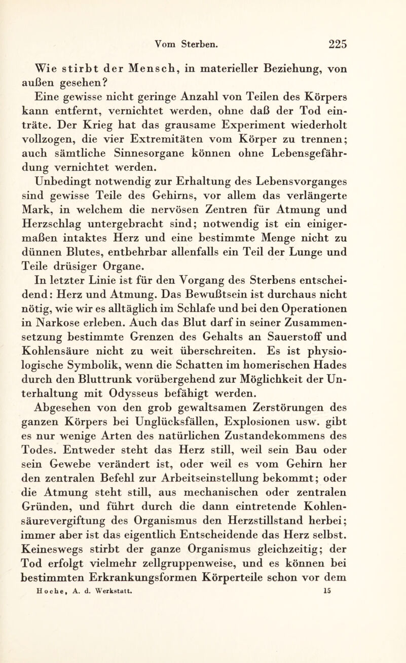 Wie stirbt der Mensch, in materieller Beziehung, von außen gesehen? Eine gewisse nicht geringe Anzahl von Teilen des Körpers kann entfernt, vernichtet werden, ohne daß der Tod ein¬ träte. Der Krieg hat das grausame Experiment wiederholt vollzogen, die vier Extremitäten vom Körper zu trennen; auch sämtliche Sinnesorgane können ohne Lebensgefähr¬ dung vernichtet werden. Unbedingt notwendig zur Erhaltung des Lebensvorganges sind gewisse Teile des Gehirns, vor allem das verlängerte Mark, in welchem die nervösen Zentren für Atmung und Herzschlag untergebracht sind; notwendig ist ein einiger¬ maßen intaktes Herz und eine bestimmte Menge nicht zu dünnen Blutes, entbehrbar allenfalls ein Teil der Lunge und Teile drüsiger Organe. In letzter Linie ist für den Vorgang des Sterbens entschei¬ dend: Herz und Atmung. Das Bewußtsein ist durchaus nicht nötig, wie wir es alltäglich im Schlafe und bei den Operationen in Narkose erleben. Auch das Blut darf in seiner Zusammen¬ setzung bestimmte Grenzen des Gehalts an Sauerstoff und Kohlensäure nicht zu weit überschreiten. Es ist physio¬ logische Symbolik, wenn die Schatten im homerischen Hades durch den Bluttrunk vorübergehend zur Möglichkeit der Un¬ terhaltung mit Odysseus befähigt werden. Abgesehen von den grob gewaltsamen Zerstörungen des ganzen Körpers bei Unglücksfällen, Explosionen usw. gibt es nur wenige Arten des natürlichen Zustandekommens des Todes. Entweder steht das Herz still, weil sein Bau oder sein Gewebe verändert ist, oder weil es vom Gehirn her den zentralen Befehl zur Arbeitseinstellung bekommt; oder die Atmung steht still, aus mechanischen oder zentralen Gründen, und führt durch die dann eintretende Kohlen¬ säure Vergiftung des Organismus den Herzstillstand herbei; immer aber ist das eigentlich Entscheidende das Herz selbst. Keineswegs stirbt der ganze Organismus gleichzeitig; der Tod erfolgt vielmehr zellgruppenweise, und es können bei bestimmten Erkrankungsformen Körperteile schon vor dem Ho che, A. d. Werkstatt. 15