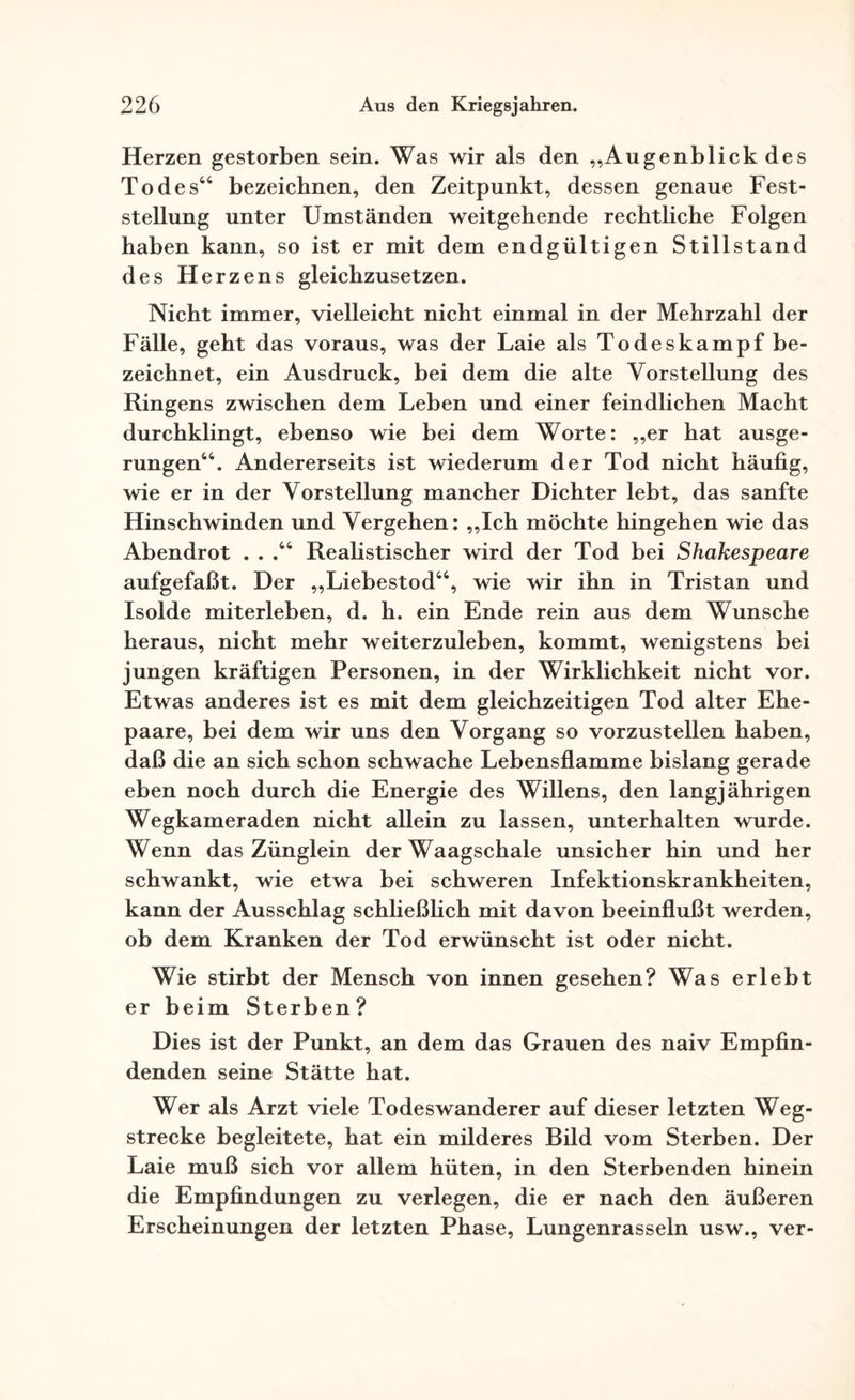 Herzen gestorben sein. Was wir als den „Augenblick des Todes44 bezeichnen, den Zeitpunkt, dessen genaue Fest¬ stellung unter Umständen weitgehende rechtliche Folgen haben kann, so ist er mit dem endgültigen Stillstand des Herzens gleichzusetzen. Nicht immer, vielleicht nicht einmal in der Mehrzahl der Fälle, geht das voraus, was der Laie als Todeskampf be¬ zeichnet, ein Ausdruck, bei dem die alte Vorstellung des Ringens zwischen dem Leben und einer feindlichen Macht durchklingt, ebenso wie bei dem Worte: „er hat ausge¬ rungen44. Andererseits ist wiederum der Tod nicht häufig, wie er in der Vorstellung mancher Dichter lebt, das sanfte Hinschwinden und Vergehen: „Ich möchte hingehen wie das Abendrot . . .44 Realistischer wird der Tod bei Shakespeare aufgefaßt. Der „Liebestod44, wie wir ihn in Tristan und Isolde miterleben, d. h. ein Ende rein aus dem Wunsche heraus, nicht mehr weiterzuleben, kommt, wenigstens bei jungen kräftigen Personen, in der Wirklichkeit nicht vor. Etwas anderes ist es mit dem gleichzeitigen Tod alter Ehe¬ paare, bei dem wir uns den Vorgang so vorzustellen haben, daß die an sich schon schwache Lebensflamme bislang gerade eben noch durch die Energie des Willens, den langjährigen Wegkameraden nicht allein zu lassen, unterhalten wurde. Wenn das Zünglein der Waagschale unsicher hin und her schwankt, wie etwa bei schweren Infektionskrankheiten, kann der Ausschlag schließlich mit davon beeinflußt werden, ob dem Kranken der Tod erwünscht ist oder nicht. Wie stirbt der Mensch von innen gesehen? Was erlebt er beim Sterben? Dies ist der Punkt, an dem das Grauen des naiv Empfin¬ denden seine Stätte hat. Wer als Arzt viele Todeswanderer auf dieser letzten Weg¬ strecke begleitete, hat ein milderes Bild vom Sterben. Der Laie muß sich vor allem hüten, in den Sterbenden hinein die Empfindungen zu verlegen, die er nach den äußeren Erscheinungen der letzten Phase, Lungenrasseln usw., ver-