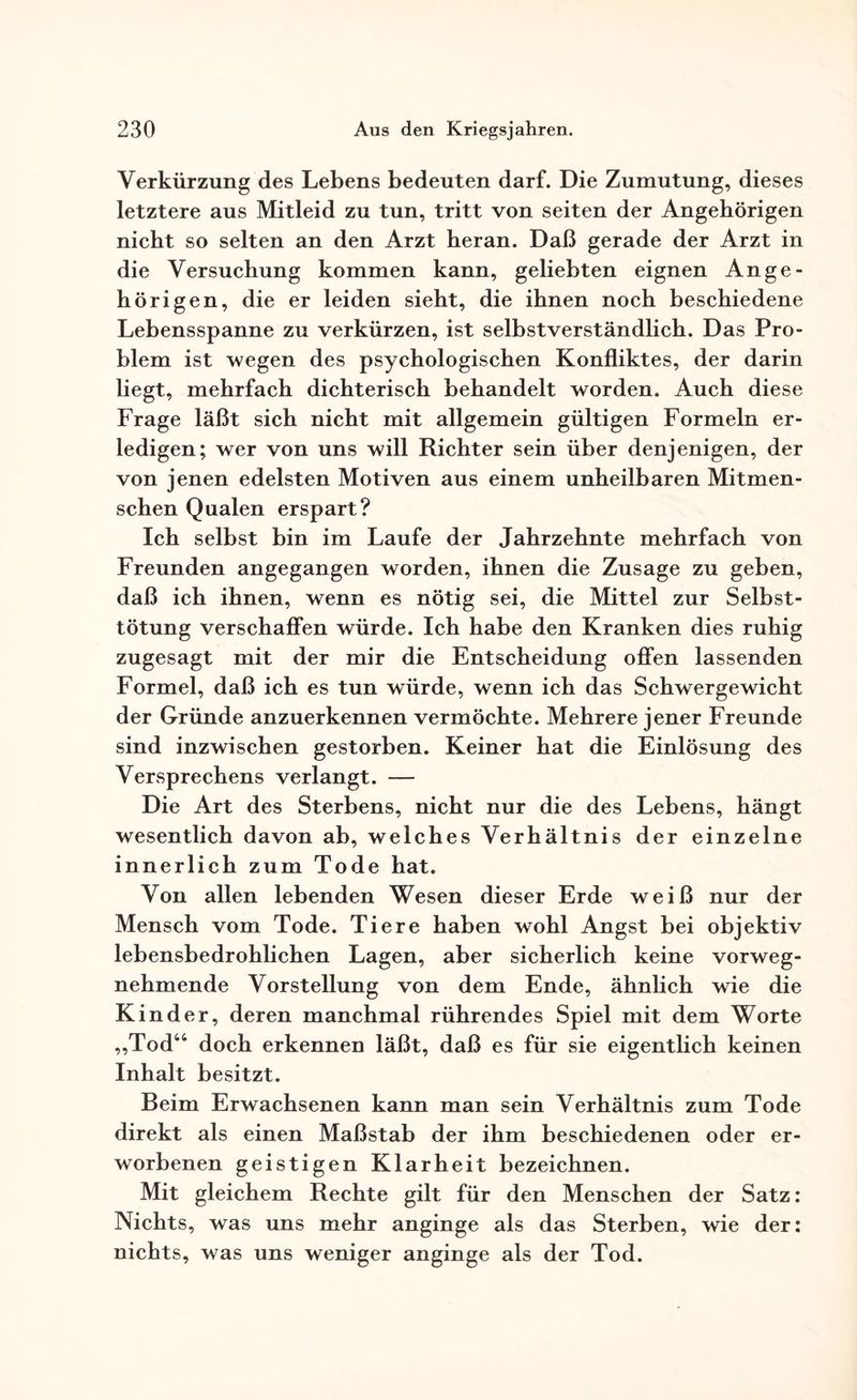 Verkürzung des Lebens bedeuten darf. Die Zumutung, dieses letztere aus Mitleid zu tun, tritt von seiten der Angehörigen nicht so selten an den Arzt heran. Daß gerade der Arzt in die Versuchung kommen kann, geliebten eignen Ange¬ hörigen, die er leiden sieht, die ihnen noch beschiedene Lebensspanne zu verkürzen, ist selbstverständlich. Das Pro¬ blem ist wegen des psychologischen Konfliktes, der darin liegt, mehrfach dichterisch behandelt worden. Auch diese Frage läßt sich nicht mit allgemein gültigen Formeln er¬ ledigen; wer von uns will Richter sein über denjenigen, der von jenen edelsten Motiven aus einem unheilbaren Mitmen¬ schen Qualen erspart? Ich selbst bin im Laufe der Jahrzehnte mehrfach von Freunden angegangen worden, ihnen die Zusage zu geben, daß ich ihnen, wenn es nötig sei, die Mittel zur Selbst¬ tötung verschaffen würde. Ich habe den Kranken dies ruhig zugesagt mit der mir die Entscheidung offen lassenden Formel, daß ich es tun würde, wenn ich das Schwergewicht der Gründe anzuerkennen vermöchte. Mehrere jener Freunde sind inzwischen gestorben. Keiner hat die Einlösung des Versprechens verlangt. — Die Art des Sterbens, nicht nur die des Lebens, hängt wesentlich davon ab, welches Verhältnis der einzelne innerlich zum Tode hat. Von allen lebenden Wesen dieser Erde weiß nur der Mensch vom Tode. Tiere haben wohl Angst bei objektiv lebensbedrohlichen Lagen, aber sicherlich keine vorweg¬ nehmende Vorstellung von dem Ende, ähnlich wie die K in der, deren manchmal rührendes Spiel mit dem Worte „Tod“ doch erkennen läßt, daß es für sie eigentlich keinen Inhalt besitzt. Beim Erwachsenen kann man sein Verhältnis zum Tode direkt als einen Maßstab der ihm beschiedenen oder er¬ worbenen geistigen Klarheit bezeichnen. Mit gleichem Rechte gilt für den Menschen der Satz: Nichts, was uns mehr anginge als das Sterben, wie der: nichts, was uns weniger anginge als der Tod.
