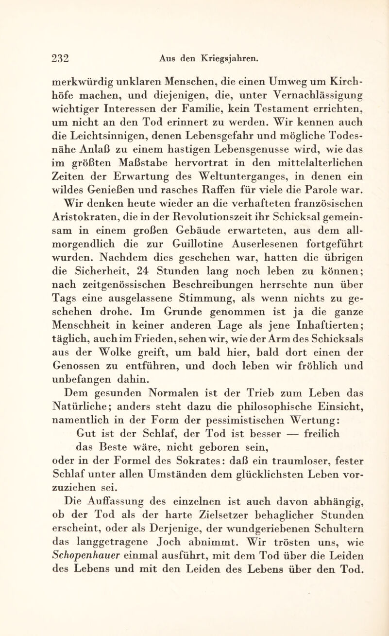 merkwürdig unklaren Menschen, die einen Umweg um Kirch¬ höfe machen, und diejenigen, die, unter Vernachlässigung wichtiger Interessen der Familie, kein Testament errichten, um nicht an den Tod erinnert zu werden. Wir kennen auch die Leichtsinnigen, denen Lebensgefahr und mögliche Todes¬ nähe Anlaß zu einem hastigen Lebensgenüsse wird, wie das im größten Maßstabe hervortrat in den mittelalterlichen Zeiten der Erwartung des Weltunterganges, in denen ein wildes Genießen und rasches Raffen für viele die Parole war. Wir denken heute wieder an die verhafteten französischen Aristokraten, die in der Revolutionszeit ihr Schicksal gemein¬ sam in einem großen Gebäude erwarteten, aus dem all¬ morgendlich die zur Guillotine Auserlesenen fortgeführt wurden. Nachdem dies geschehen war, hatten die übrigen die Sicherheit, 24 Stunden lang noch leben zu können; nach zeitgenössischen Beschreibungen herrschte nun über Tags eine ausgelassene Stimmung, als wenn nichts zu ge¬ schehen drohe. Im Grunde genommen ist ja die ganze Menschheit in keiner anderen Lage als jene Inhaftierten; täglich, auch im Frieden, sehen wir, wie der Arm des Schicksals aus der Wolke greift, um bald hier, bald dort einen der Genossen zu entführen, und doch leben wir fröhlich und unbefangen dahin. Dem gesunden Normalen ist der Trieb zum Leben das Natürliche; anders steht dazu die philosophische Einsicht, namentlich in der Form der pessimistischen Wertung: Gut ist der Schlaf, der Tod ist besser — freilich das Beste wäre, nicht geboren sein, oder in der Formel des Sokrates: daß ein traumloser, fester Schlaf unter allen Umständen dem glücklichsten Leben vor¬ zuziehen sei. Die Auffassung des einzelnen ist auch davon abhängig, ob der Tod als der harte Zielsetzer behaglicher Stunden erscheint, oder als Derjenige, der wundgeriebenen Schultern das langgetragene Joch abnimmt. Wir trösten uns, wie Schopenhauer einmal ausführt, mit dem Tod über die Leiden des Lebens und mit den Leiden des Lebens über den Tod.