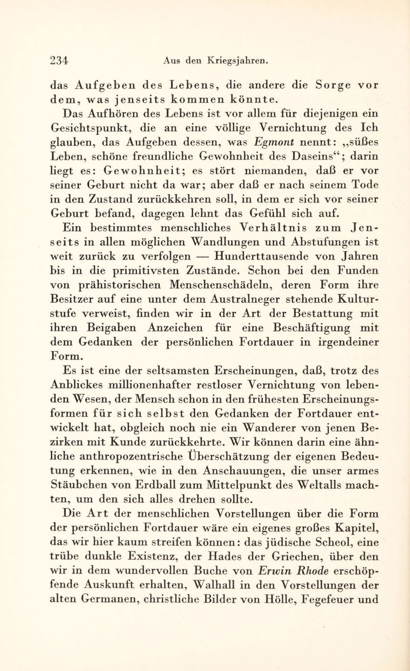 das Aufgeben des Lebens, die andere die Sorge vor dem, was jenseits kommen könnte. Das Auf hören des Lebens ist vor allem für diejenigen ein Gesichtspunkt, die an eine völlige Vernichtung des Ich glauben, das Aufgeben dessen, was Egmont nennt: „süßes Leben, schöne freundliche Gewohnheit des Daseins44; darin liegt es: Gewohnheit; es stört niemanden, daß er vor seiner Geburt nicht da war; aber daß er nach seinem Tode in den Zustand zurückkehren soll, in dem er sich vor seiner Geburt befand, dagegen lehnt das Gefühl sich auf. Ein bestimmtes menschliches Verhältnis zum Jen¬ seits in allen möglichen Wandlungen und Abstufungen ist weit zurück zu verfolgen — Hunderttausende von Jahren bis in die primitivsten Zustände. Schon bei den Funden von prähistorischen Menschenschädeln, deren Form ihre Besitzer auf eine unter dem Australneger stehende Kultur¬ stufe verweist, finden wir in der Art der Bestattung mit ihren Beigaben Anzeichen für eine Beschäftigung mit dem Gedanken der persönlichen Fortdauer in irgendeiner Form. Es ist eine der seltsamsten Erscheinungen, daß, trotz des Anblickes millionenhafter restloser Vernichtung von leben¬ den Wesen, der Mensch schon in den frühesten Erscheinungs¬ formen für sich selbst den Gedanken der Fortdauer ent¬ wickelt hat, obgleich noch nie ein Wanderer von jenen Be¬ zirken mit Kunde zurückkehrte. Wir können darin eine ähn¬ liche anthropozentrische Überschätzung der eigenen Bedeu¬ tung erkennen, wie in den Anschauungen, die unser armes Stäubchen von Erdball zum Mittelpunkt des Weltalls mach¬ ten, um den sich alles drehen sollte. Die Art der menschlichen Vorstellungen über die Form der persönlichen Fortdauer wäre ein eigenes großes Kapitel, das wir hier kaum streifen können: das jüdische Scheol, eine trübe dunkle Existenz, der Hades der Griechen, über den wir in dem wundervollen Buche von Erwin Rhode erschöp¬ fende Auskunft erhalten, Walhall in den Vorstellungen der alten Germanen, christliche Bilder von Hölle, Fegefeuer und