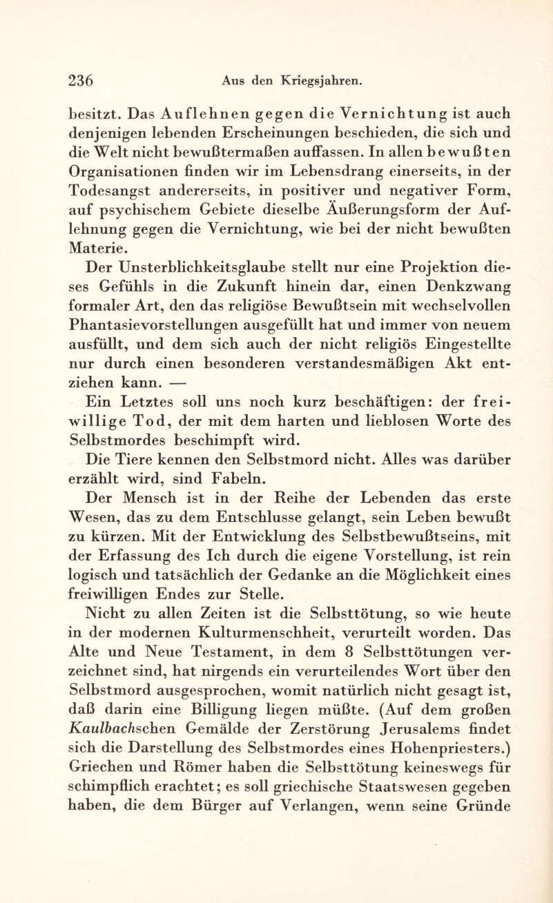 besitzt. Das Auflehnen gegen die Vernichtung ist auch denjenigen lebenden Erscheinungen beschieden, die sich und die Welt nicht bewußtermaßen auffassen. In allen bewußten Organisationen finden wir im Lebensdrang einerseits, in der Todesangst andererseits, in positiver und negativer Form, auf psychischem Gebiete dieselbe Äußerungsform der Auf¬ lehnung gegen die Vernichtung, wie bei der nicht bewußten Materie. Der Unsterblichkeitsglaube stellt nur eine Projektion die¬ ses Gefühls in die Zukunft hinein dar, einen Denkzwang formaler Art, den das religiöse Bewußtsein mit wechselvollen Phantasievorstellungen ausgefüllt hat und immer von neuem ausfüllt, und dem sich auch der nicht religiös Eingestellte nur durch einen besonderen verstandesmäßigen Akt ent¬ ziehen kann. — Ein Letztes soll uns noch kurz beschäftigen: der frei¬ willige Tod, der mit dem harten und lieblosen Worte des Selbstmordes beschimpft wird. Die Tiere kennen den Selbstmord nicht. Alles was darüber erzählt wird, sind Fabeln. Der Mensch ist in der Reihe der Lebenden das erste Wesen, das zu dem Entschlüsse gelangt, sein Leben bewußt zu kürzen. Mit der Entwicklung des Selbstbewußtseins, mit der Erfassung des Ich durch die eigene Vorstellung, ist rein logisch und tatsächlich der Gedanke an die Möglichkeit eines freiwilligen Endes zur Stelle. Nicht zu allen Zeiten ist die Selbsttötung, so wie heute in der modernen Kulturmenschheit, verurteilt worden. Das Alte und Neue Testament, in dem 8 Selbsttötungen ver¬ zeichnet sind, hat nirgends ein verurteilendes Wort über den Selbstmord ausgesprochen, womit natürlich nicht gesagt ist, daß darin eine Billigung liegen müßte. (Auf dem großen KaulhacZischen Gemälde der Zerstörung Jerusalems findet sich die Darstellung des Selbstmordes eines Hohenpriesters.) Griechen und Römer haben die Selbsttötung keineswegs für schimpflich erachtet; es soll griechische Staatswesen gegeben haben, die dem Bürger auf Verlangen, wenn seine Gründe