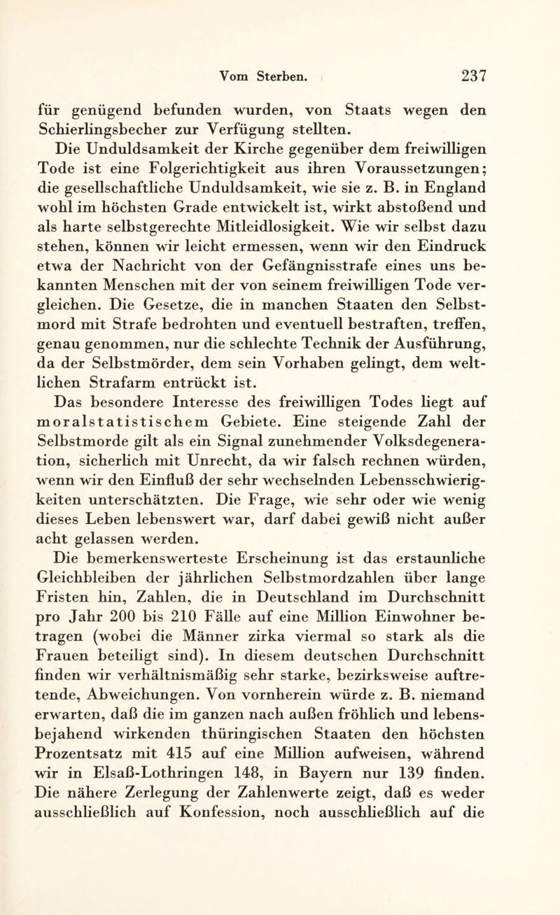 für genügend befunden wurden, von Staats wegen den Schierlingsbecher zur Verfügung stellten. Die Unduldsamkeit der Kirche gegenüber dem freiwilligen Tode ist eine Folgerichtigkeit aus ihren Voraussetzungen; die gesellschaftliche Unduldsamkeit, wie sie z. B. in England wohl im höchsten Grade entwickelt ist, wirkt abstoßend und als harte selbstgerechte Mitleidlosigkeit. Wie wir selbst dazu stehen, können wir leicht ermessen, wenn wir den Eindruck etwa der Nachricht von der Gefängnisstrafe eines uns be¬ kannten Menschen mit der von seinem freiwilligen Tode ver¬ gleichen. Die Gesetze, die in manchen Staaten den Selbst¬ mord mit Strafe bedrohten und eventuell bestraften, treffen, genau genommen, nur die schlechte Technik der Ausführung, da der Selbstmörder, dem sein Vorhaben gelingt, dem welt¬ lichen Strafarm entrückt ist. Das besondere Interesse des freiwilligen Todes liegt auf moralstatistischem Gebiete. Eine steigende Zahl der Selbstmorde gilt als ein Signal zunehmender Volksdegenera¬ tion, sicherlich mit Unrecht, da wir falsch rechnen würden, wenn wir den Einfluß der sehr wechselnden Lebensschwierig¬ keiten unterschätzten. Die Frage, wie sehr oder wie wenig dieses Leben lebenswert war, darf dabei gewiß nicht außer acht gelassen werden. Die bemerkenswerteste Erscheinung ist das erstaunliche Gleichbleiben der jährlichen Selbstmordzahlen über lange Fristen hin, Zahlen, die in Deutschland im Durchschnitt pro Jahr 200 bis 210 Fälle auf eine Million Einwohner be¬ tragen (wobei die Männer zirka viermal so stark als die Frauen beteiligt sind). In diesem deutschen Durchschnitt finden wir verhältnismäßig sehr starke, bezirksweise auftre¬ tende, Abweichungen. Von vornherein würde z. B. niemand erwarten, daß die im ganzen nach außen fröhlich und lebens¬ bejahend wirkenden thüringischen Staaten den höchsten Prozentsatz mit 415 auf eine Million aufweisen, während wir in Elsaß-Lothringen 148, in Bayern nur 139 finden. Die nähere Zerlegung der Zahlenwerte zeigt, daß es weder ausschließlich auf Konfession, noch ausschließlich auf die