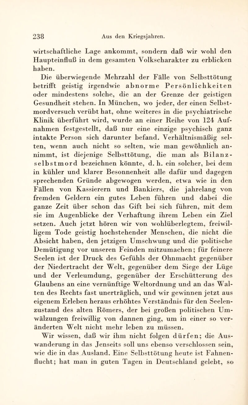 wirtschaftliche Lage ankommt, sondern daß wir wohl den Haupteinfluß in dem gesamten Yolkscharakter zu erblicken haben. Die überwiegende Mehrzahl der Fälle von Selbsttötung betrifft geistig irgendwie abnorme Persönlichkeiten oder mindestens solche, die an der Grenze der geistigen Gesundheit stehen. In München, wo jeder, der einen Selbst¬ mordversuch verübt hat, ohne weiteres in die psychiatrische Klinik überführt wird, wurde an einer Reihe von 124 Auf¬ nahmen festgestellt, daß nur eine einzige psychisch ganz intakte Person sich darunter befand. Verhältnismäßig sel¬ ten, wenn auch nicht so selten, wie man gewöhnlich an¬ nimmt, ist diejenige Selbsttötung, die man als Bilanz - Selbstmord bezeichnen könnte, d. h. ein solcher, bei dem in kühler und klarer Besonnenheit alle dafür und dagegen sprechenden Gründe abgewogen werden, etwa wie in den Fällen von Kassierern und Bankiers, die jahrelang von fremden Geldern ein gutes Leben führen und dabei die ganze Zeit über schon das Gift bei sich führen, mit dem sie im Augenblicke der Verhaftung ihrem Leben ein Ziel setzen. Auch jetzt hören wir von wohlüberlegtem, freiwil¬ ligem Tode geistig hochstehender Menschen, die nicht die Absicht haben, den jetzigen Umschwung und die politische Demütigung vor unseren Feinden mitzumachen; für feinere Seelen ist der Druck des Gefühls der Ohnmacht gegenüber der Niedertracht der Welt, gegenüber dem Siege der Lüge und der Verleumdung, gegenüber der Erschütterung des Glaubens an eine vernünftige Weltordnung und an das Wal¬ ten des Rechts fast unerträglich, und wir gewinnen jetzt aus eigenem Erleben heraus erhöhtes Verständnis für den Seelen¬ zustand des alten Römers, der bei großen politischen Um¬ wälzungen freiwillig von dannen ging, um in einer so ver¬ änderten Welt nicht mehr leben zu müssen. Wir wissen, daß wir ihm nicht folgen dürfen; die Aus¬ wanderung in das Jenseits soll uns ebenso verschlossen sein, wie die in das Ausland. Eine Selbsttötung heute ist Fahnen¬ flucht; hat man in guten Tagen in Deutschland gelebt, so