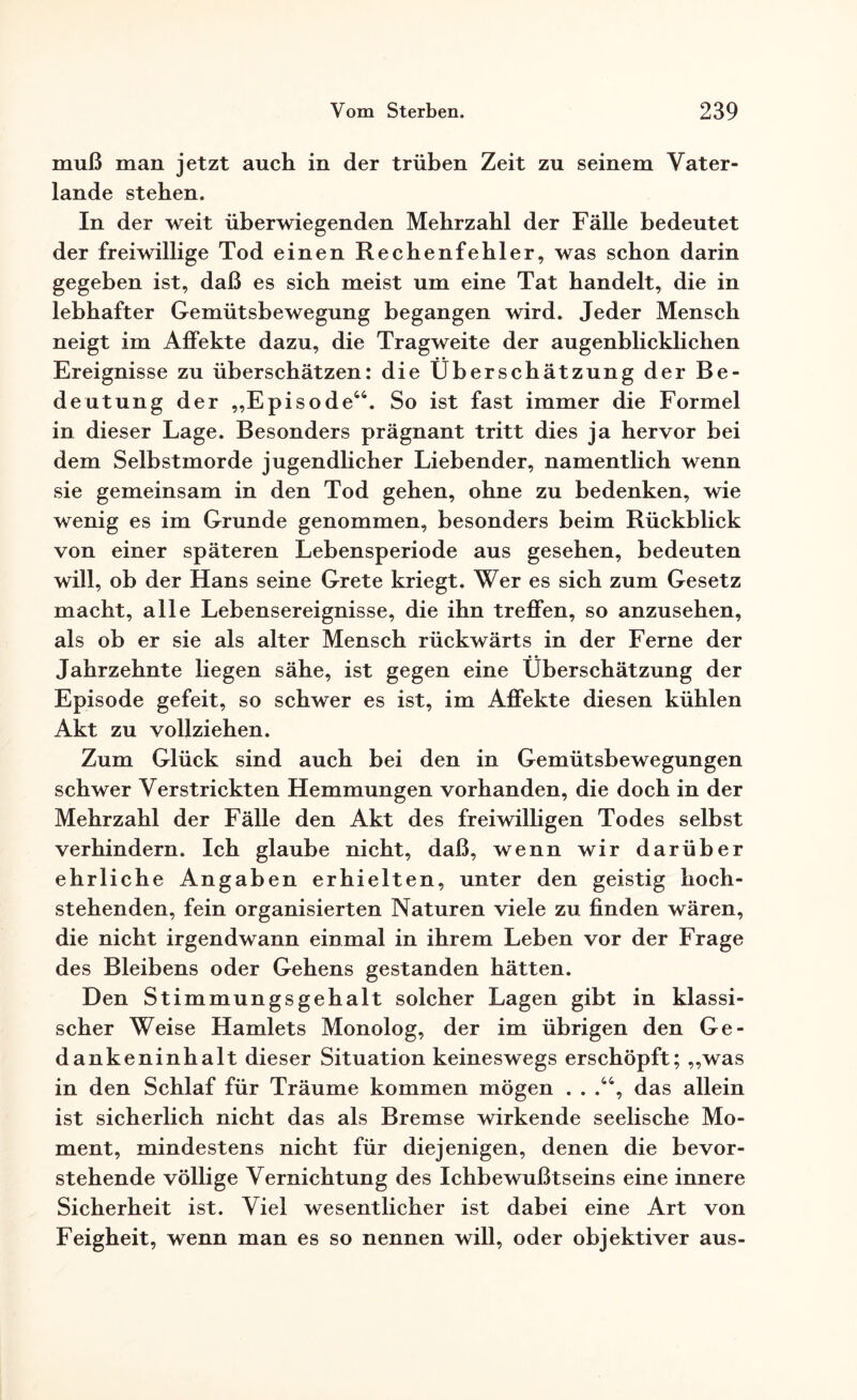 muß man jetzt auch in der trüben Zeit zu seinem Vater¬ lande stehen. In der weit überwiegenden Mehrzahl der Fälle bedeutet der freiwillige Tod einen Rechenfehler, was schon darin gegeben ist, daß es sich meist um eine Tat handelt, die in lebhafter Gemütsbewegung begangen wird. Jeder Mensch neigt im Affekte dazu, die Tragweite der augenblicklichen Ereignisse zu überschätzen: die Überschätzung der Be¬ deutung der „Episode44. So ist fast immer die Formel in dieser Lage. Besonders prägnant tritt dies ja hervor bei dem Selbstmorde jugendlicher Liebender, namentlich wenn sie gemeinsam in den Tod gehen, ohne zu bedenken, wie wenig es im Grunde genommen, besonders beim Rückblick von einer späteren Lebensperiode aus gesehen, bedeuten will, ob der Hans seine Grete kriegt. Wer es sich zum Gesetz macht, alle Lebensereignisse, die ihn treffen, so anzusehen, als ob er sie als alter Mensch rückwärts in der Ferne der Jahrzehnte liegen sähe, ist gegen eine Überschätzung der Episode gefeit, so schwer es ist, im Affekte diesen kühlen Akt zu vollziehen. Zum Glück sind auch bei den in Gemütsbewegungen schwer Verstrickten Hemmungen vorhanden, die doch in der Mehrzahl der Fälle den Akt des freiwilligen Todes selbst verhindern. Ich glaube nicht, daß, wenn wir darüber ehrliche Angaben erhielten, unter den geistig hoch¬ stehenden, fein organisierten Naturen viele zu finden wären, die nicht irgendwann einmal in ihrem Leben vor der Frage des Bleibens oder Gehens gestanden hätten. Den Stimmungsgehalt solcher Lagen gibt in klassi¬ scher Weise Hamlets Monolog, der im übrigen den Ge¬ dankeninhalt dieser Situation keineswegs erschöpft; „was in den Schlaf für Träume kommen mögen . . ,44, das allein ist sicherlich nicht das als Bremse wirkende seelische Mo¬ ment, mindestens nicht für diejenigen, denen die bevor¬ stehende völlige Vernichtung des Ichbewußtseins eine innere Sicherheit ist. Viel wesentlicher ist dabei eine Art von Feigheit, wenn man es so nennen will, oder objektiver aus-