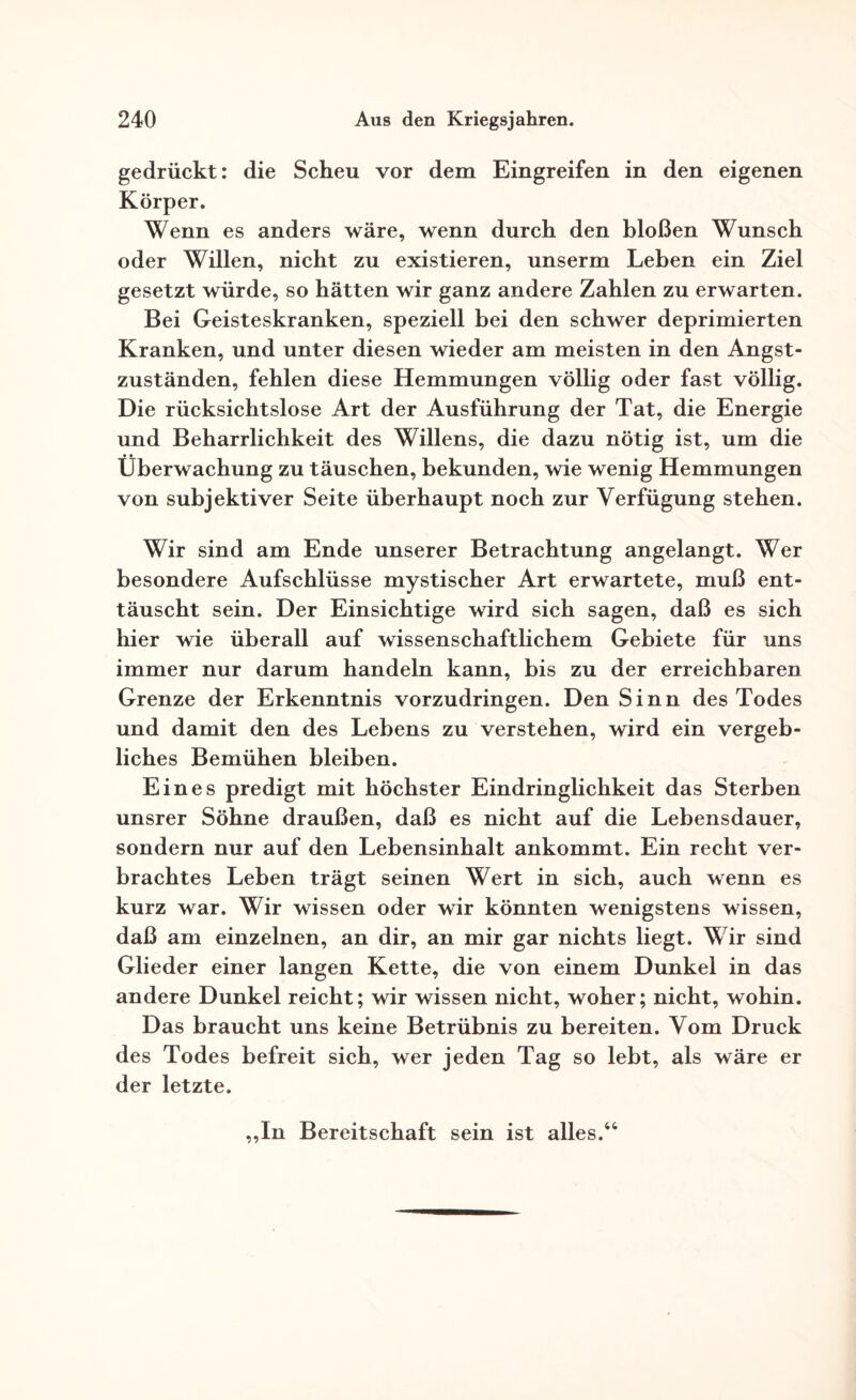 gedrückt: die Scheu vor dem Eingreifen in den eigenen Körper. Wenn es anders wäre, wenn durch den bloßen Wunsch oder Willen, nicht zu existieren, unserm Leben ein Ziel gesetzt würde, so hätten wir ganz andere Zahlen zu erwarten. Bei Geisteskranken, speziell bei den schwer deprimierten Kranken, und unter diesen wieder am meisten in den Angst¬ zuständen, fehlen diese Hemmungen völlig oder fast völlig. Die rücksichtslose Art der Ausführung der Tat, die Energie und Beharrlichkeit des Willens, die dazu nötig ist, um die Überwachung zu täuschen, bekunden, wie wenig Hemmungen von subjektiver Seite überhaupt noch zur Verfügung stehen. Wir sind am Ende unserer Betrachtung angelangt. Wer besondere Aufschlüsse mystischer Art erwartete, muß ent¬ täuscht sein. Der Einsichtige wird sich sagen, daß es sich hier wie überall auf wissenschaftlichem Gebiete für uns immer nur darum handeln kann, bis zu der erreichbaren Grenze der Erkenntnis vorzudringen. Den Sinn des Todes und damit den des Lebens zu verstehen, wird ein vergeb¬ liches Bemühen bleiben. Eines predigt mit höchster Eindringlichkeit das Sterben unsrer Söhne draußen, daß es nicht auf die Lebensdauer, sondern nur auf den Lebensinhalt ankommt. Ein recht ver¬ brachtes Leben trägt seinen Wert in sich, auch wenn es kurz war. Wir wissen oder wir könnten wenigstens wissen, daß am einzelnen, an dir, an mir gar nichts liegt. Wir sind Glieder einer langen Kette, die von einem Dunkel in das andere Dunkel reicht; wir wissen nicht, woher; nicht, wohin. Das braucht uns keine Betrübnis zu bereiten. Vom Druck des Todes befreit sich, wer jeden Tag so lebt, als wäre er der letzte. In Bereitschaft sein ist alles.44