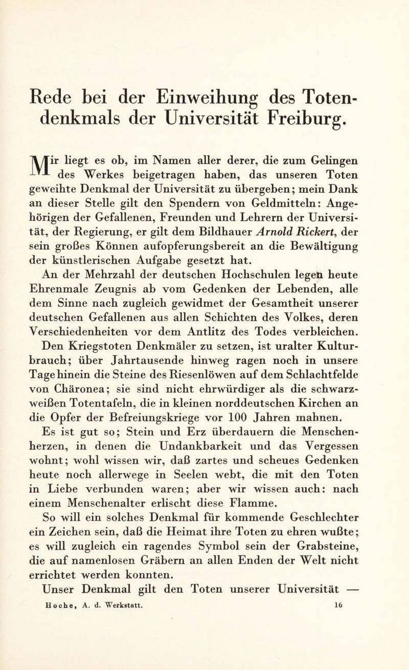 Rede bei der Einweihung des Toten¬ denkmals der Universität Freiburg. /Tir liegt es ob, im Namen aller derer, die zum Gelingen des Werkes beigetragen haben, das unseren Toten geweihte Denkmal der Universität zu übergeben; mein Dank an dieser Stelle gilt den Spendern von Geldmitteln: Ange¬ hörigen der Gefallenen, Freunden und Lehrern der Universi¬ tät, der Regierung, er gilt dem Bildhauer Arnold Rickert, der sein großes Können aufopferungsbereit an die Bewältigung der künstlerischen Aufgabe gesetzt hat. An der Mehrzahl der deutschen Hochschulen legen heute Ehrenmale Zeugnis ab vom Gedenken der Lebenden, alle dem Sinne nach zugleich gewidmet der Gesamtheit unserer deutschen Gefallenen aus allen Schichten des Volkes, deren Verschiedenheiten vor dem Antlitz des Todes verbleichen. Den Kriegstoten Denkmäler zu setzen, ist uralter Kultur¬ brauch; über Jahrtausende hinweg ragen noch in unsere Tage hinein die Steine des Riesenlöwen auf dem Schlachtfelde von Chäronea; sie sind nicht ehrwürdiger als die schwarz- weißen Totentafeln, die in kleinen norddeutschen Kirchen an die Opfer der Befreiungskriege vor 100 Jahren mahnen. Es ist gut so; Stein und Erz überdauern die Menschen¬ herzen, in denen die Undankbarkeit und das Vergessen wohnt; wohl wissen wir, daß zartes und scheues Gedenken heute noch allerwege in Seelen webt, die mit den Toten in Liebe verbunden waren; aber wir wissen auch: nach einem Menschenalter erlischt diese Flamme. So will ein solches Denkmal für kommende Geschlechter ein Zeichen sein, daß die Heimat ihre Toten zu ehren wußte; es will zugleich ein ragendes Symbol sein der Grabsteine, die auf namenlosen Gräbern an allen Enden der Welt nicht errichtet werden konnten. Unser Denkmal gilt den Toten unserer Universität — Ho ehe, A. d. Werkstatt. 16