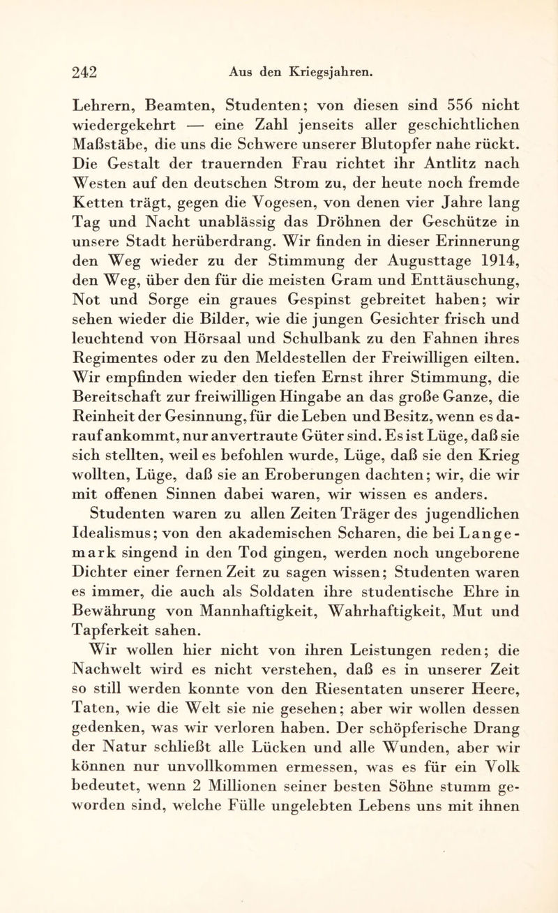 Lehrern, Beamten, Studenten; von diesen sind 556 nicht wiedergekehrt — eine Zahl jenseits aller geschichtlichen Maßstäbe, die uns die Schwere unserer Blutopfer nahe rückt. Die Gestalt der trauernden Frau richtet ihr Antlitz nach Westen auf den deutschen Strom zu, der heute noch fremde Ketten trägt, gegen die Vogesen, von denen vier Jahre lang Tag und Nacht unablässig das Dröhnen der Geschütze in unsere Stadt herüberdrang. Wir finden in dieser Erinnerung den Weg wieder zu der Stimmung der Augusttage 1914, den Weg, über den für die meisten Gram und Enttäuschung, Not und Sorge ein graues Gespinst gebreitet haben; wir sehen wieder die Bilder, wie die jungen Gesichter frisch und leuchtend von Hörsaal und Schulbank zu den Fahnen ihres Regimentes oder zu den Meldestellen der Freiwilligen eilten. Wir empfinden wieder den tiefen Ernst ihrer Stimmung, die Bereitschaft zur freiwilligen Hingabe an das große Ganze, die Reinheit der Gesinnung, für die Leben und Besitz, wenn es da¬ rauf ankommt, nur an vertraute Güter sind. Es ist Lüge, daß sie sich stellten, weil es befohlen wurde, Lüge, daß sie den Krieg wollten, Lüge, daß sie an Eroberungen dachten; wir, die wir mit offenen Sinnen dabei waren, wir wissen es anders. Studenten waren zu allen Zeiten Träger des jugendlichen Idealismus; von den akademischen Scharen, die bei Lange- mark singend in den Tod gingen, werden noch ungeborene Dichter einer fernen Zeit zu sagen wissen; Studenten waren es immer, die auch als Soldaten ihre studentische Ehre in Bewährung von Mannhaftigkeit, Wahrhaftigkeit, Mut und Tapferkeit sahen. Wir wollen hier nicht von ihren Leistungen reden; die Nachwelt wird es nicht verstehen, daß es in unserer Zeit so still werden konnte von den Riesentaten unserer Heere, Taten, wie die Welt sie nie gesehen; aber wir wollen dessen gedenken, was wir verloren haben. Der schöpferische Drang der Natur schließt alle Lücken und alle Wunden, aber wir können nur unvollkommen ermessen, was es für ein Volk bedeutet, wenn 2 Millionen seiner besten Söhne stumm ge¬ worden sind, welche Fülle ungelebten Lebens uns mit ihnen