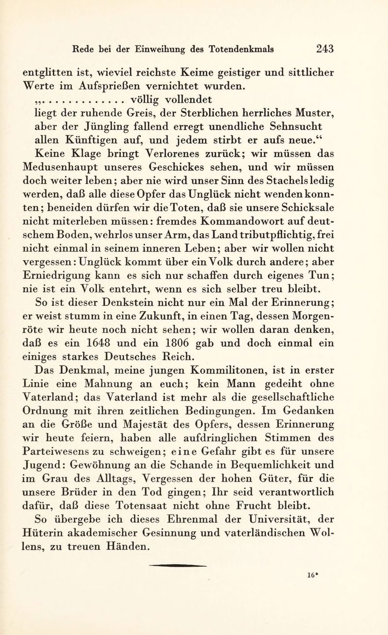 entglitten ist, wieviel reichste Keime geistiger und sittlicher Werte im Aufsprießen vernichtet wurden. ..völlig vollendet liegt der ruhende Greis, der Sterblichen herrliches Muster, aber der Jüngling fallend erregt unendliche Sehnsucht allen Künftigen auf, und jedem stirbt er aufs neue.44 Keine Klage bringt Verlorenes zurück; wir müssen das Medusenhaupt unseres Geschickes sehen, und wir müssen doch weiter leben; aber nie wird unser Sinn des Stachels ledig werden, daß alle diese Opfer das Unglück nicht wenden konn¬ ten; beneiden dürfen wir die Toten, daß sie unsere Schicksale nicht miterleben müssen: fremdes Kommandowort auf deut¬ schem Boden, wehrlos unser Arm, das Land tributpflichtig, frei nicht einmal in seinem inneren Leben; aber wir wollen nicht vergessen: Unglück kommt über ein Volk durch andere; aber Erniedrigung kann es sich nur schaffen durch eigenes Tun; nie ist ein Volk entehrt, wenn es sich selber treu bleibt. So ist dieser Denkstein nicht nur ein Mal der Erinnerung; er weist stumm in eine Zukunft, in einen Tag, dessen Morgen¬ röte wir heute noch nicht sehen; wir wollen daran denken, daß es ein 1648 und ein 1806 gab und doch einmal ein einiges starkes Deutsches Reich. Das Denkmal, meine jungen Kommilitonen, ist in erster Linie eine Mahnung an euch; kein Mann gedeiht ohne Vaterland; das Vaterland ist mehr als die gesellschaftliche Ordnung mit ihren zeitlichen Bedingungen. Im Gedanken an die Größe und Majestät des Opfers, dessen Erinnerung wir heute feiern, haben alle aufdringlichen Stimmen des Parteiwesens zu schweigen; eine Gefahr gibt es für unsere Jugend: Gewöhnung an die Schande in Bequemlichkeit und im Grau des Alltags, Vergessen der hohen Güter, für die unsere Brüder in den Tod gingen; Ihr seid verantwortlich dafür, daß diese Totensaat nicht ohne Frucht bleibt. So übergebe ich dieses Ehrenmal der Universität, der Hüterin akademischer Gesinnung und vaterländischen Wol- lens, zu treuen Händen. 16*