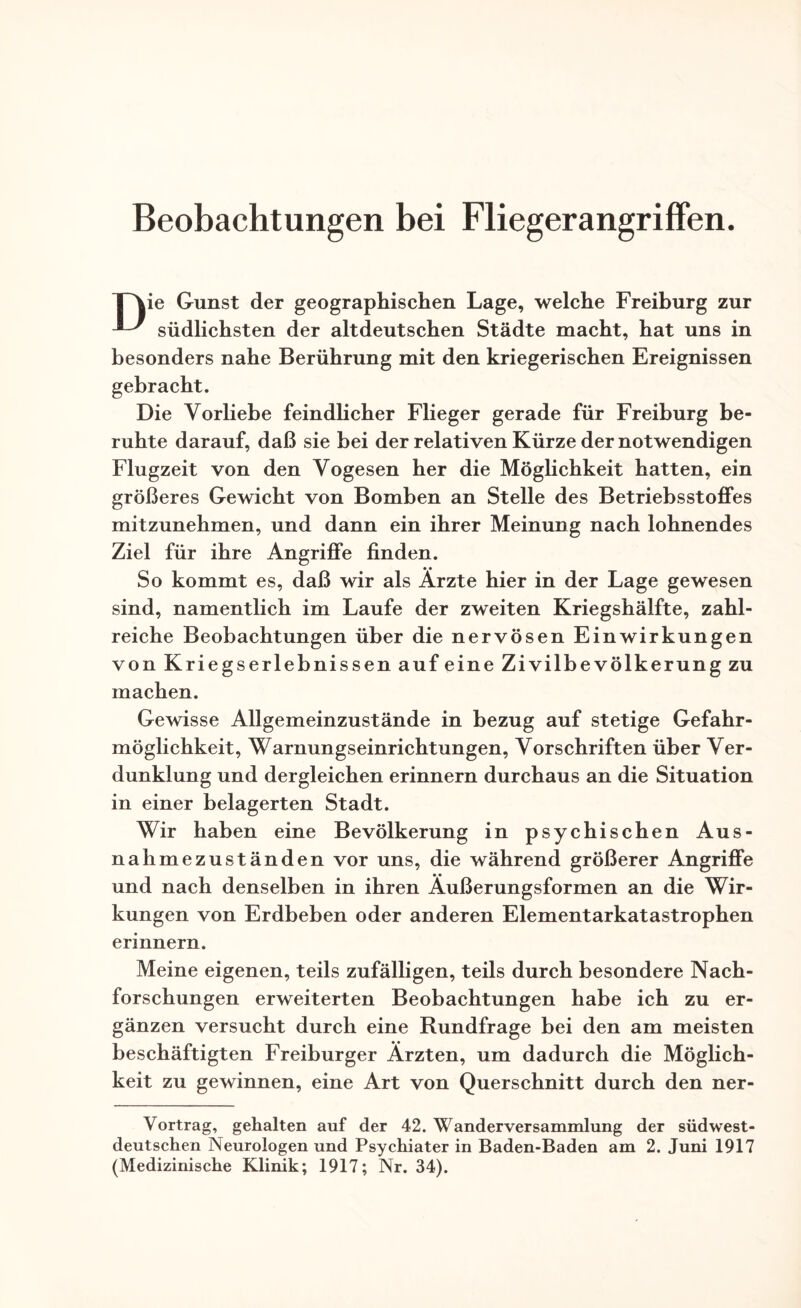Beobachtungen bei Fliegerangriffen. [~\ie Gunst der geographischen Lage, welche Freiburg zur südlichsten der altdeutschen Städte macht, hat uns in besonders nahe Berührung mit den kriegerischen Ereignissen gebracht. Die Vorliebe feindlicher Flieger gerade für Freiburg be¬ ruhte darauf, daß sie bei der relativen Kürze der notwendigen Flugzeit von den Vogesen her die Möglichkeit hatten, ein größeres Gewicht von Bomben an Stelle des Betriebsstoffes mitzunehmen, und dann ein ihrer Meinung nach lohnendes Ziel für ihre Angriffe finden. So kommt es, daß wir als Arzte hier in der Lage gewesen sind, namentlich im Laufe der zweiten Kriegshälfte, zahl¬ reiche Beobachtungen über die nervösen Einwirkungen von Kriegserlebnissen auf eine Zivilbevölkerung zu machen. Gewisse Allgemeinzustände in bezug auf stetige Gefahr¬ möglichkeit, Warnungseinrichtungen, Vorschriften über Ver¬ dunklung und dergleichen erinnern durchaus an die Situation in einer belagerten Stadt. Wir haben eine Bevölkerung in psychischen Aus¬ nahmezuständen vor uns, die während größerer Angriffe und nach denselben in ihren Äußerungsformen an die Wir¬ kungen von Erdbeben oder anderen Elementarkatastrophen erinnern. Meine eigenen, teils zufälligen, teils durch besondere Nach¬ forschungen erweiterten Beobachtungen habe ich zu er¬ gänzen versucht durch eine Rundfrage bei den am meisten beschäftigten Freiburger Ärzten, um dadurch die Möglich¬ keit zu gewinnen, eine Art von Querschnitt durch den ner- Vortrag, gehalten auf der 42. Wanderversammlung der südwest¬ deutschen Neurologen und Psychiater in Baden-Baden am 2. Juni 1917 (Medizinische Klinik; 1917; Nr. 34).