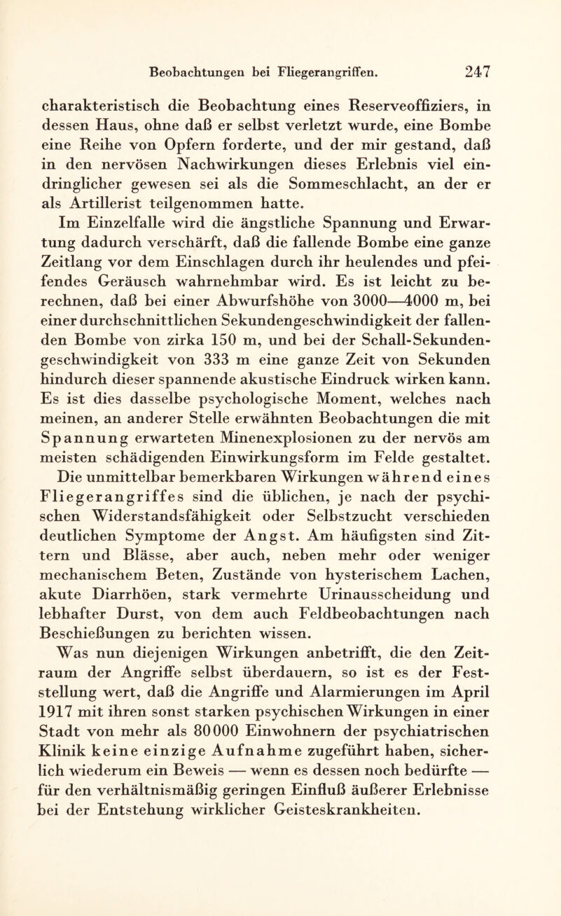 charakteristisch die Beobachtung eines Reserveoffiziers, in dessen Haus, ohne daß er selbst verletzt wurde, eine Bombe eine Reihe von Opfern forderte, und der mir gestand, daß in den nervösen Nachwirkungen dieses Erlebnis viel ein¬ dringlicher gewesen sei als die Sommeschlacht, an der er als Artillerist teilgenommen hatte. Im Einzelfalle wird die ängstliche Spannung und Erwar¬ tung dadurch verschärft, daß die fallende Bombe eine ganze Zeitlang vor dem Einschlagen durch ihr heulendes und pfei¬ fendes Geräusch wahrnehmbar wird. Es ist leicht zu be¬ rechnen, daß bei einer Abwurfshöhe von 3000—4000 m, bei einer durchschnittlichen Sekundengeschwindigkeit der fallen¬ den Bombe von zirka 150 m, und bei der Schall-Sekunden¬ geschwindigkeit von 333 m eine ganze Zeit von Sekunden hindurch dieser spannende akustische Eindruck wirken kann. Es ist dies dasselbe psychologische Moment, welches nach meinen, an anderer Stelle erwähnten Beobachtungen die mit Spannung erwarteten Minenexplosionen zu der nervös am meisten schädigenden Einwirkungsform im Felde gestaltet. Die unmittelbar bemerkbaren Wirkungen während eines Fliegerangriffes sind die üblichen, je nach der psychi¬ schen Widerstandsfähigkeit oder Selbstzucht verschieden deutlichen Symptome der Angst. Am häufigsten sind Zit¬ tern und Blässe, aber auch, neben mehr oder weniger mechanischem Beten, Zustände von hysterischem Lachen, akute Diarrhöen, stark vermehrte Urinausscheidung und lebhafter Durst, von dem auch Feldbeobachtungen nach Beschießungen zu berichten wissen. Was nun diejenigen Wirkungen anbetrifft, die den Zeit¬ raum der Angriffe selbst überdauern, so ist es der Fest¬ stellung wert, daß die Angriffe und Alarmierungen im April 1917 mit ihren sonst starken psychischen Wirkungen in einer Stadt von mehr als 80000 Einwohnern der psychiatrischen Klinik keine einzige Aufnahme zugeführt haben, sicher¬ lich wiederum ein Beweis — wenn es dessen noch bedürfte — für den verhältnismäßig geringen Einfluß äußerer Erlebnisse bei der Entstehung wirklicher Geisteskrankheiten.