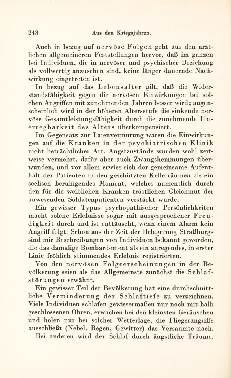 Auch in bezug auf nervöse Folgen geht aus den ärzt¬ lichen allgemeineren Feststellungen hervor, daß im ganzen bei Individuen, die in nervöser und psychischer Beziehung als vollwertig anzusehen sind, keine länger dauernde Nach¬ wirkung eingetreten ist. In bezug auf das Lebensalter gilt, daß die Wider¬ standsfähigkeit gegen die nervösen Einwirkungen bei sol¬ chen Angriffen mit zunehmenden Jahren besser wird; augen¬ scheinlich wird in der höheren Altersstufe die sinkende ner¬ vöse Gesamtleistungsfähigkeit durch die zunehmende Un¬ erregbarkeit des Alters überkompensiert. Im Gegensatz zur Laienvermutung waren die Einwirkun¬ gen auf die Kranken in der psychiatrischen Klinik nicht beträchtlicher Art. Angstzustände wurden wohl zeit¬ weise vermehrt, dafür aber auch Zwangshemmungen über¬ wunden, und vor allem erwies sich der gemeinsame Aufent¬ halt der Patienten in den geschützten Kellerräumen als ein seelisch beruhigendes Moment, welches namentlich durch den für die weiblichen Kranken tröstlichen Gleichmut der anwesenden Soldatenpatienten verstärkt wurde. Ein gewisser Typus psychopathischer Persönlichkeiten macht solche Erlebnisse sogar mit ausgesprochener Freu¬ digkeit durch und ist enttäuscht, wenn einem Alarm kein Angriff folgt. Schon aus der Zeit der Belagerung Straßburgs sind mir Beschreibungen von Individuen bekannt geworden, die das damalige Bombardement als ein anregendes, in erster Linie fröhlich stimmendes Erlebnis registrierten. Von den nervösen Folgeerscheinungen in der Be¬ völkerung seien als das Allgemeinste zunächst die Schlaf¬ störungen erwähnt. Ein gewisser Teil der Bevölkerung hat eine durchschnitt¬ liche Verminderung der Schlaftiefe zu verzeichnen. Viele Individuen schlafen gewissermaßen nur noch mit halb geschlossenen Ohren, erwachen bei den kleinsten Geräuschen und holen nur bei solcher Wetterlage, die Fliegerangriffe ausschließt (Nebel, Regen, Gewitter) das Versäumte nach. Bei anderen wird der Schlaf durch ängstliche Träume,