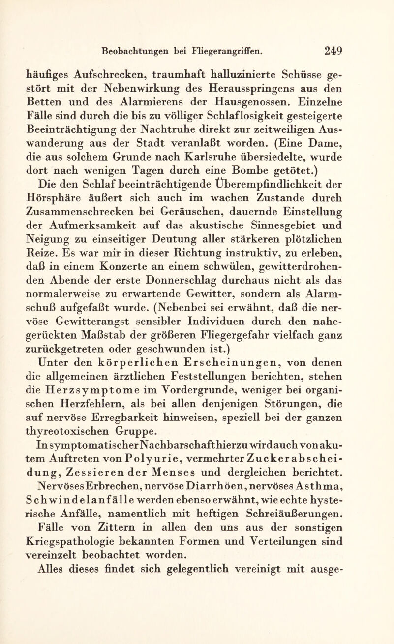 häufiges Aufschrecken, traumhaft halluzinierte Schüsse ge¬ stört mit der Nebenwirkung des Herausspringens aus den Betten und des Alarmierens der Hausgenossen. Einzelne Fälle sind durch die bis zu völliger Schlaflosigkeit gesteigerte Beeinträchtigung der Nachtruhe direkt zur zeitweiligen Aus¬ wanderung aus der Stadt veranlaßt worden. (Eine Dame, die aus solchem Grunde nach Karlsruhe übersiedelte, wurde dort nach wenigen Tagen durch eine Bombe getötet.) Die den Schlaf beeinträchtigende Überempfindlichkeit der Hörsphäre äußert sich auch im wachen Zustande durch Zusammenschrecken bei Geräuschen, dauernde Einstellung der Aufmerksamkeit auf das akustische Sinnesgebiet und Neigung zu einseitiger Deutung aller stärkeren plötzlichen Reize. Es war mir in dieser Richtung instruktiv, zu erleben, daß in einem Konzerte an einem schwülen, gewitterdrohen¬ den Abende der erste Donnerschlag durchaus nicht als das normalerweise zu erwartende Gewitter, sondern als Alarm¬ schuß aufgefaßt wurde. (Nebenbei sei erwähnt, daß die ner¬ vöse Gewitterangst sensibler Individuen durch den nahe¬ gerückten Maßstab der größeren Fliegergefahr vielfach ganz zurückgetreten oder geschwunden ist.) Unter den körperlichen Erscheinungen, von denen die allgemeinen ärztlichen Feststellungen berichten, stehen die Herzsymptome im Vordergründe, weniger bei organi¬ schen Herzfehlern, als bei allen denjenigen Störungen, die auf nervöse Erregbarkeit hinweisen, speziell bei der ganzen thyreotoxischen Gruppe. In symptomatischer Nachbarschaft hierzu wirdauch vonaku¬ tem Auftreten von Polyurie, vermehrter Zucker abschei- dung, Zessieren der Menses und dergleichen berichtet. NervösesErbrechen, nervöse Diarrhöen, nervöses Asthma, Schwindelanfälle werden ebenso erwähnt, wie echte hyste¬ rische Anfälle, namentlich mit heftigen Schreiäußerungen. Fälle von Zittern in allen den uns aus der sonstigen Kriegspathologie bekannten Formen und Verteilungen sind vereinzelt beobachtet worden. Alles dieses findet sich gelegentlich vereinigt mit ausge-