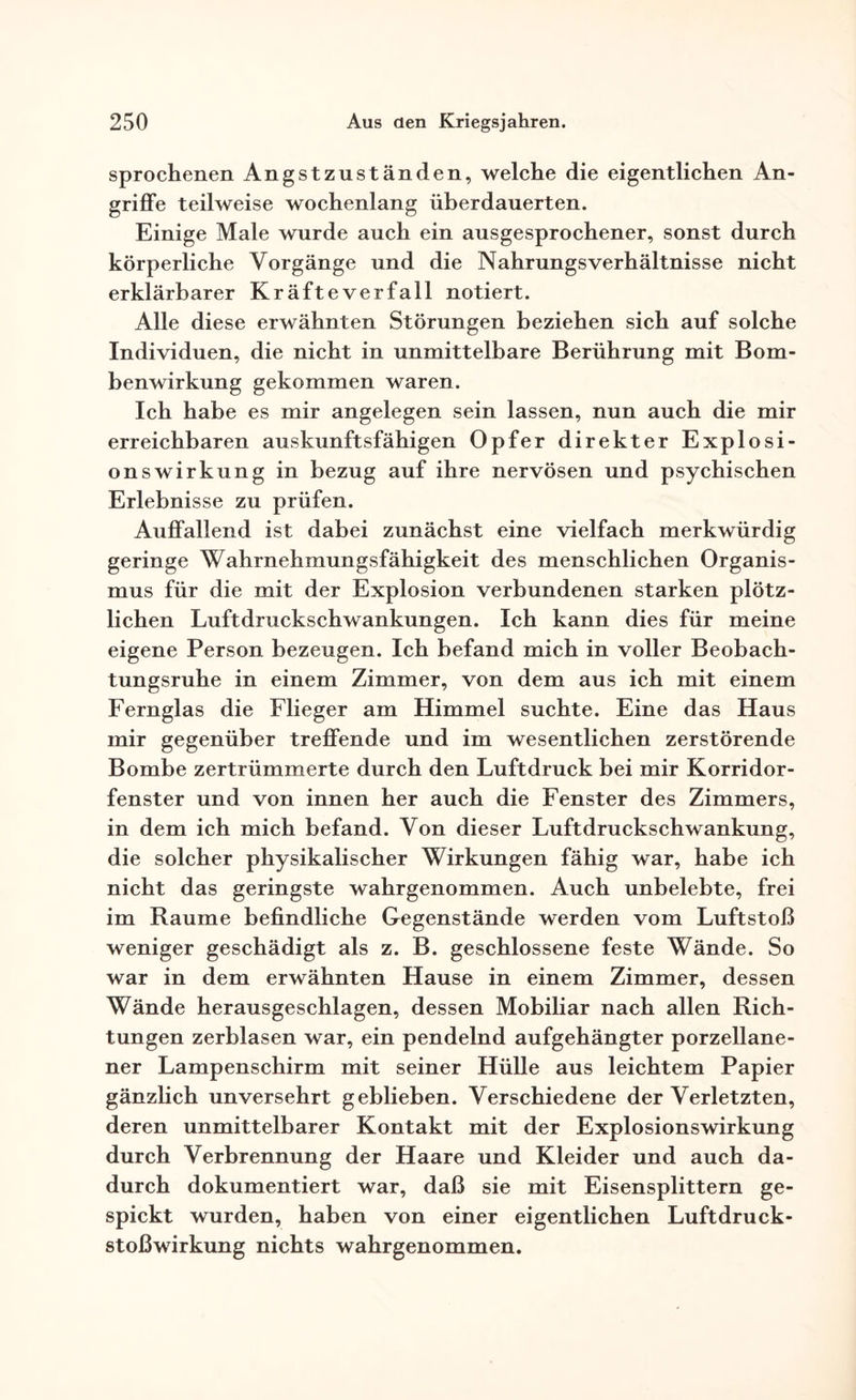 sprochenen Angstzuständen, welche die eigentlichen An¬ griffe teilweise wochenlang überdauerten. Einige Male wurde auch ein ausgesprochener, sonst durch körperliche Vorgänge und die Nahrungsverhältnisse nicht erklärbarer Kräfteverfall notiert. Alle diese erwähnten Störungen beziehen sich auf solche Individuen, die nicht in unmittelbare Berührung mit Bom¬ benwirkung gekommen waren. Ich habe es mir angelegen sein lassen, nun auch die mir erreichbaren auskunftsfähigen Opfer direkter Explosi¬ onswirkung in bezug auf ihre nervösen und psychischen Erlebnisse zu prüfen. Auffallend ist dabei zunächst eine vielfach merkwürdig geringe Wahrnehmungsfähigkeit des menschlichen Organis¬ mus für die mit der Explosion verbundenen starken plötz¬ lichen Luftdruckschwankungen. Ich kann dies für meine eigene Person bezeugen. Ich befand mich in voller Beobach¬ tungsruhe in einem Zimmer, von dem aus ich mit einem Fernglas die Flieger am Himmel suchte. Eine das Haus mir gegenüber treffende und im wesentlichen zerstörende Bombe zertrümmerte durch den Luftdruck bei mir Korridor¬ fenster und von innen her auch die Fenster des Zimmers, in dem ich mich befand. Von dieser Luftdruckschwankung, die solcher physikalischer Wirkungen fähig war, habe ich nicht das geringste wahrgenommen. Auch unbelebte, frei im Raume befindliche Gegenstände werden vom Luftstoß weniger geschädigt als z. B. geschlossene feste Wände. So war in dem erwähnten Hause in einem Zimmer, dessen Wände herausgeschlagen, dessen Mobiliar nach allen Rich¬ tungen zerblasen war, ein pendelnd aufgehängter porzellane¬ ner Lampenschirm mit seiner Hülle aus leichtem Papier gänzlich unversehrt geblieben. Verschiedene der Verletzten, deren unmittelbarer Kontakt mit der Explosionswirkung durch Verbrennung der Haare und Kleider und auch da¬ durch dokumentiert war, daß sie mit Eisensplittern ge¬ spickt wurden, haben von einer eigentlichen Luftdruck¬ stoßwirkung nichts wahrgenommen.