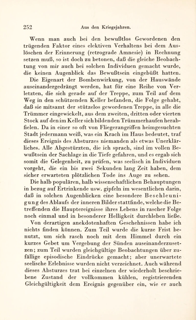 Wenn man auch bei den bewußtlos Gewordenen den trügenden Faktor eines elektiven Verhaltens bei dem Aus¬ löschen der Erinnerung (retrograde Amnesie) in Rechnung setzen muß, so ist doch zu betonen, daß die gleiche Beobach¬ tung von mir auch bei solchen Individuen gemacht wurde, die keinen Augenblick das Bewußtsein eingebüßt hatten. Die Eigenart der Bombenwirkung, von der Hauswände auseinandergedrängt werden, hat für eine Reihe von Ver¬ letzten, die sich gerade auf der Treppe, zum Teil auf dem Weg in den schützenden Keller befanden, die Folge gehabt, daß sie mitsamt der stützelos gewordenen Treppe, in alle die Trümmer eingewickelt, aus dem zweiten, dritten oder vierten Stock auf den im Keller sich bildenden Trümmerhaufen herab¬ fielen. Da in einer so oft von Fliegerangriffen heimgesuchten Stadt jedermann weiß, was ein Krach im Haus bedeutet, traf dieses Ereignis des Absturzes niemanden als etwas Unerklär¬ liches. Alle Abgestürzten, die ich sprach, sind im vollen Be¬ wußtsein der Sachlage in die Tiefe gefahren, und es ergab sich somit die Gelegenheit, zu prüfen, was seelisch in Individuen vorgeht, die ein bis zwei Sekunden lang Zeit haben, dem sicher erwarteten plötzlichen Tode ins Auge zu sehen. Die halb populären, halb wissenschaftlichen Behauptungen in bezug auf Ertrinkende usw. gipfeln im wesentlichen darin, daß in solchen Augenblicken eine besondere Beschleuni¬ gung des Ablaufs der inneren Bilder stattfinde, welche die Be¬ treffenden die Hauptereignisse ihres Lebens in rascher Folge noch einmal und in besonderer Helligkeit durchleben ließe. Von derartigen anekdotenhaften Geschehnissen habe ich nichts finden können. Zum Teil wurde die kurze Frist be¬ nutzt, um sich rasch noch mit dem Himmel durch ein kurzes Gebet um Vergebung der Sünden auseinanderzuset¬ zen; zum Teil wurden gleichgültige Beobachtungen über zu¬ fällige episodische Eindrücke gemacht; aber unerwartete seehsche Erlebnisse wurden nicht verzeichnet. Auch während dieses Absturzes trat bei einzelnen der wiederholt beschrie¬ bene Zustand der vollkommen kühlen, registrierenden Gleichgültigkeit dem Ereignis gegenüber ein, wie er auch
