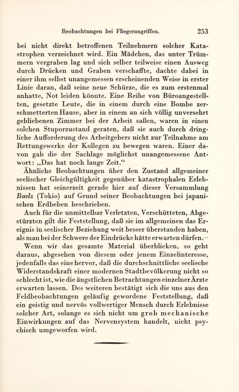 bei nicht direkt betroffenen Teilnehmern solcher Kata¬ strophen verzeichnet wird. Ein Mädchen, das unter Trüm¬ mern vergraben lag und sich selber teilweise einen Ausweg durch Drücken und Graben verschaffte, dachte dabei in einer ihm selbst unangemessen erscheinenden Weise in erster Linie daran, daß seine neue Schürze, die es zum erstenmal anhatte, Not leiden könnte. Eine Reihe von Büroangestell¬ ten, gesetzte Leute, die in einem durch eine Bombe zer¬ schmetterten Hause, aber in einem an sich völlig unversehrt gebliebenen Zimmer bei der Arbeit saßen, waren in einen solchen Stuporzustand geraten, daß sie auch durch dring¬ liche Aufforderung des Arbeitgebers nicht zur Teilnahme am Rettungswerke der Kollegen zu bewegen waren. Einer da¬ von gab die der Sachlage möglichst unangemessene Ant¬ wort: „Das hat noch lange Zeit.44 Ähnliche Beobachtungen über den Zustand allgemeiner seelischer Gleichgültigkeit gegenüber katastrophalen Erleb¬ nissen hat seinerzeit gerade hier auf dieser Versammlung Baelz (Tokio) auf Grund seiner Beobachtungen bei japani¬ schen Erdbeben beschrieben. Auch für die unmittelbar Verletzten, Verschütteten, Abge¬ stürzten gilt die Feststellung, daß sie im allgemeinen das Er¬ eignis in seelischer Beziehung weit besser überstanden haben, als man bei der Schwere der Eindrücke hätte erwarten dürfen.— Wenn wir das gesamte Material überblicken, so geht daraus, abgesehen von diesem oder jenem Einzelinteresse, jedenfalls das eine hervor, daß die durchschnittliche seelische Widerstandskraft einer modernen Stadtbevölkerung nicht so schlecht ist, wie die ängstlichen Betrachtungen einzelner Arzte erwarten lassen. Des weiteren bestätigt sich die uns aus den Feldbeobachtungen geläufig gewordene Feststellung, daß ein geistig und nervös vollwertiger Mensch durch Erlebnisse solcher Art, solange es sich nicht um grob mechanische Einwirkungen auf das Nervensystem handelt, nicht psy¬ chisch umgeworfen wird.