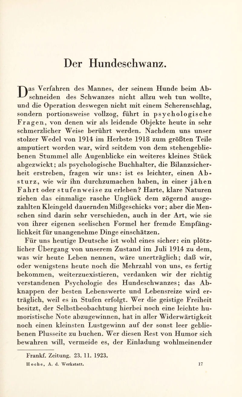 Der Hundeschwanz. TNas Verfahren des Mannes, der seinem Hunde beim Ab- schneiden des Schwanzes nicht allzu weh tun wollte, und die Operation deswegen nicht mit einem Scherenschlag, sondern portionsweise vollzog, führt in psychologische Fragen, von denen wir als leidende Objekte heute in sehr schmerzlicher Weise berührt werden. Nachdem uns unser stolzer Wedel von 1914 im Herbste 1918 zum größten Teile amputiert worden war, wird seitdem von dem stehengeblie¬ benen Stummel alle Augenblicke ein weiteres kleines Stück abgezwickt; als psychologische Buchhalter, die Bilanzsicher¬ heit erstreben, fragen wir uns: ist es leichter, einen Ab¬ sturz, wie wir ihn durchzumachen haben, in einer jähen Fahrt oder stufenweise zu erleben? Harte, klare Naturen ziehen das einmalige rasche Unglück dem zögernd ausge¬ zahlten Kleingeld dauernden Mißgeschicks vor; aber die Men¬ schen sind darin sehr verschieden, auch in der Art, wie sie von ihrer eigenen seelischen Formel her fremde Empfäng¬ lichkeit für unangenehme Dinge einschätzen. Für uns heutige Deutsche ist wohl eines sicher: ein plötz¬ licher Übergang von unserem Zustand im Juli 1914 zu dem, was wir heute Leben nennen, wäre unerträglich; daß wir, oder wenigstens heute noch die Mehrzahl von uns, es fertig bekommen, weiterzuexistieren, verdanken wir der richtig verstandenen Psychologie des Hundeschwanzes; das Ab¬ knappen der besten Lebenswerte und Lebensreize wird er¬ träglich, weil es in Stufen erfolgt. Wer die geistige Freiheit besitzt, der Selbstbeobachtung hierbei noch eine leichte hu¬ moristische Note abzugewinnen, hat in aller Widerwärtigkeit noch einen kleinsten Lustgewinn auf der sonst leer geblie¬ benen Plusseite zu buchen. Wer diesen Rest von Humor sich bewahren will, vermeide es, der Einladung wohlmeinender Frankf. Zeitung. 23. 11. 1923. Ho che, A. d. Werkstatt. 17