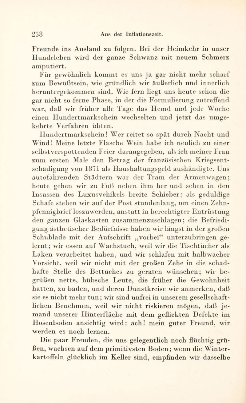 Freunde ins Ausland zu folgen. Bei der Heimkehr in unser Hundeleben wird der ganze Schwanz mit neuem Schmerz amputiert. Für gewöhnlich kommt es uns ja gar nicht mehr scharf zum Bewußtsein, wie gründlich wir äußerlich und innerlich heruntergekommen sind. Wie fern liegt uns heute schon die gar nicht so ferne Phase, in der die Formulierung zutrelfend war, daß wir früher alle Tage das Hemd und jede Woche einen Hundertmarkschein wechselten und jetzt das umge¬ kehrte Verfahren übten. Hundertmarkschein! Wer reitet so spät durch Nacht und Wind! Meine letzte Flasche Wein habe ich neulich zu einer selbstverspottenden Feier darangegeben, als ich meiner Frau zum ersten Male den Betrag der französischen Kriegsent¬ schädigung von 1871 als Haushaltungsgeld aushändigte. Uns autofahrenden Städtern war der Tram der Armenwagen; heute gehen wir zu Fuß neben ihm her und sehen in den Insassen des Luxusvehikels breite Schieber; als geduldige Schafe stehen wir auf der Post stundenlang, um einen Zehn¬ pfennigbrief loszuwerden, anstatt in berechtigter Entrüstung den ganzen Glaskasten zusammenzuschlagen; die Befriedi¬ gung ästhetischer Bedürfnisse haben wir längst in der großen Schublade mit der Aufschrift „vorbei44 unterzubringen ge¬ lernt; wir essen auf Wachstuch, weil wir die Tischtücher als Laken verarbeitet haben, und wir schlafen mit haibwacher Vorsicht, weil wir nicht mit der großen Zehe in die schad¬ hafte Stelle des Bettuches zu geraten wünschen; wir be¬ grüßen nette, hübsche Leute, die früher die Gewohnheit hatten, zu baden, und deren Dunstkreise wir anmerken, daß sie es nicht mehr tun; wir sind unfrei in unserem gesellschaft¬ lichen Benehmen, weil wir nicht riskieren mögen, daß je¬ mand unserer Hinterfläche mit dem geflickten Defekte im Hosenboden ansichtig wird: ach! mein guter Freund, wir werden es noch lernen. Die paar Freuden, die uns gelegentlich noch flüchtig grü¬ ßen, wachsen auf dem primitivsten Boden; wenn die Winter- kartoffeln glücklich im Keller sind, empfinden wir dasselbe