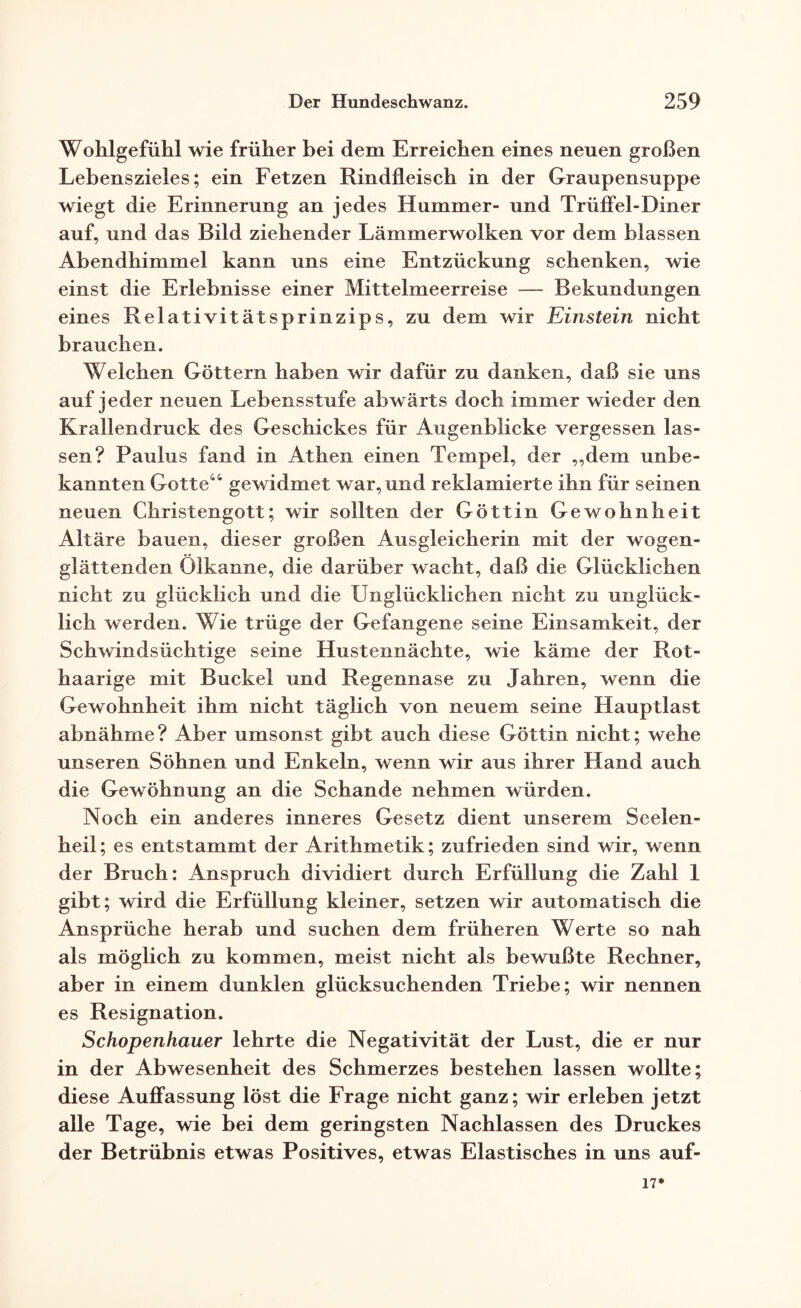 Wohlgefühl wie früher bei dem Erreichen eines neuen großen Lebenszieles; ein Fetzen Rindfleisch in der Graupensuppe wiegt die Erinnerung an jedes Hummer- und Trüffel-Diner auf, und das Bild ziehender Lämmerwolken vor dem blassen Abendhimmel kann uns eine Entzückung schenken, wie einst die Erlebnisse einer Mittelmeerreise — Bekundungen eines Relativitätsprinzips, zu dem wir Einstein nicht brauchen. Welchen Göttern haben wir dafür zu danken, daß sie uns auf jeder neuen Lebensstufe abwärts doch immer wieder den Krallendruck des Geschickes für Augenblicke vergessen las¬ sen? Paulus fand in Athen einen Tempel, der ,,dem unbe¬ kannten Gotte44 gewidmet war, und reklamierte ihn für seinen neuen Christengott; wir sollten der Göttin Gewohnheit Altäre bauen, dieser großen Ausgleicherin mit der wogen¬ glättenden Ölkanne, die darüber wacht, daß die Glücklichen nicht zu glücklich und die Unglücklichen nicht zu unglück¬ lich werden. Wie trüge der Gefangene seine Einsamkeit, der Schwindsüchtige seine Hustennächte, wie käme der Rot¬ haarige mit Buckel und Regennase zu Jahren, wenn die Gewohnheit ihm nicht täglich von neuem seine Hauptlast abnähme? Aber umsonst gibt auch diese Göttin nicht; wehe unseren Söhnen und Enkeln, wenn wir aus ihrer Hand auch die Gewöhnung an die Schande nehmen würden. Noch ein anderes inneres Gesetz dient unserem Seelen¬ heil ; es entstammt der Arithmetik; zufrieden sind wir, wenn der Bruch: Anspruch dividiert durch Erfüllung die Zahl 1 gibt; wird die Erfüllung kleiner, setzen wir automatisch die Ansprüche herab und suchen dem früheren Werte so nah als möglich zu kommen, meist nicht als bewußte Rechner, aber in einem dunklen glücksuchenden Triebe; wir nennen es Resignation. Schopenhauer lehrte die Negativität der Lust, die er nur in der Abwesenheit des Schmerzes bestehen lassen wollte; diese Auffassung löst die Frage nicht ganz; wir erleben jetzt alle Tage, wie bei dem geringsten Nachlassen des Druckes der Betrübnis etwas Positives, etwas Elastisches in uns auf- 17*