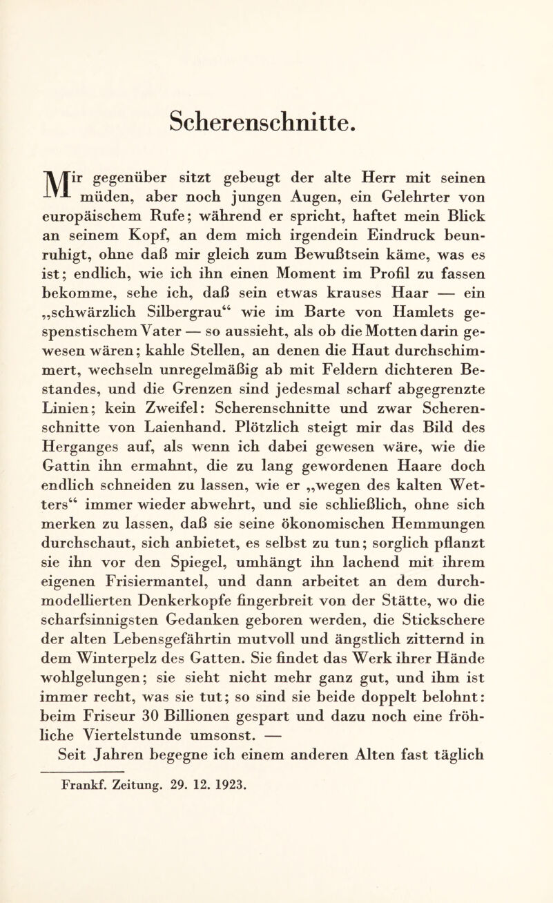 Scherenschnitte. Tl/Tir gegenüber sitzt gebeugt der alte Herr mit seinen -*-*-*- müden, aber noch jungen Augen, ein Gelehrter von europäischem Rufe; während er spricht, haftet mein Blick an seinem Kopf, an dem mich irgendein Eindruck beun¬ ruhigt, ohne daß mir gleich zum Bewußtsein käme, was es ist; endlich, wie ich ihn einen Moment im Profil zu fassen bekomme, sehe ich, daß sein etwas krauses Haar — ein „schwärzlich Silbergrau64 wie im Barte von Hamlets ge¬ spenstischem Vater— so aussieht, als ob die Motten darin ge¬ wesen wären; kahle Stellen, an denen die Haut durchschim¬ mert, wechseln unregelmäßig ab mit Feldern dichteren Be¬ standes, und die Grenzen sind jedesmal scharf abgegrenzte Linien; kein Zweifel: Scherenschnitte und zwar Scheren¬ schnitte von Laienhand. Plötzlich steigt mir das Bild des Herganges auf, als wenn ich dabei gewesen wäre, wie die Gattin ihn ermahnt, die zu lang gewordenen Haare doch endlich schneiden zu lassen, wie er „wegen des kalten Wet¬ ters66 immer wieder abwehrt, und sie schließlich, ohne sich merken zu lassen, daß sie seine ökonomischen Hemmungen durchschaut, sich anbietet, es selbst zu tun; sorglich pflanzt sie ihn vor den Spiegel, umhängt ihn lachend mit ihrem eigenen Frisiermantel, und dann arbeitet an dem durch¬ modellierten Denkerkopfe fingerbreit von der Stätte, wo die scharfsinnigsten Gedanken geboren werden, die Stickschere der alten Lebensgefährtin mutvoll und ängstlich zitternd in dem Winterpelz des Gatten. Sie findet das Werk ihrer Hände wohlgelungen; sie sieht nicht mehr ganz gut, und ihm ist immer recht, was sie tut; so sind sie beide doppelt belohnt: beim Friseur 30 Billionen gespart und dazu noch eine fröh¬ liche Viertelstunde umsonst. — Seit Jahren begegne ich einem anderen Alten fast täglich