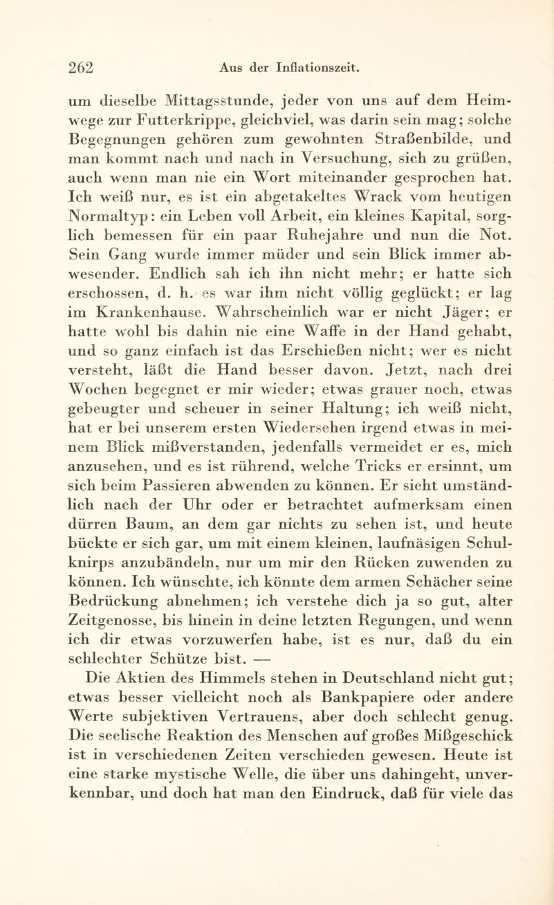 um dieselbe Mittagsstunde, jeder von uns auf dem Heim¬ wege zur Futterkrippe, gleichviel, was darin sein mag; solche Begegnungen gehören zum gewohnten Straßenhilde, und man kommt nach und nach in Versuchung, sich zu grüßen, auch wenn man nie ein Wort miteinander gesprochen hat. Ich weiß nur, es ist ein abgetakeltes Wrack vom heutigen Normaltyp: ein Leben voll Arbeit, ein kleines Kapital, sorg¬ lich bemessen für ein paar Ruhejahre und nun die Not. Sein Gang wurde immer müder und sein Blick immer ab¬ wesender. Endlich sah ich ihn nicht mehr; er hatte sich erschossen, d. h. es war ihm nicht völlig geglückt; er lag im Krankenhause. Wahrscheinlich war er nicht Jäger; er hatte wohl bis dahin nie eine Waffe in der Hand gehabt, und so ganz einfach ist das Erschießen nicht; wer es nicht versteht, läßt die Hand besser davon. Jetzt, nach drei Wochen begegnet er mir wieder; etwas grauer noch, etwas gebeugter und scheuer in seiner Haltung; ich weiß nicht, hat er bei unserem ersten Wiedersehen irgend etwas in mei¬ nem Blick mißverstanden, jedenfalls vermeidet er es, mich anzusehen, und es ist rührend, welche Tricks er ersinnt, um sich beim Passieren abwenden zu können. Er sieht umständ¬ lich nach der Uhr oder er betrachtet aufmerksam einen dürren Baum, an dem gar nichts zu sehen ist, und heute bückte er sich gar, um mit einem kleinen, laufnäsigen Schul¬ knirps anzubändeln, nur um mir den Rücken zuwenden zu können. Ich wünschte, ich könnte dem armen Schächer seine Bedrückung abnehmen; ich verstehe dich ja so gut, alter Zeitgenosse, bis hinein in deine letzten Regungen, und wenn ich dir etwas vorzuwerfen habe, ist es nur, daß du ein schlechter Schütze bist. — Die Aktien des Himmels stehen in Deutschland nicht gut; etwas besser vielleicht noch als Bankpapiere oder andere Werte subjektiven Vertrauens, aber doch schlecht genug. Die seelische Reaktion des Menschen auf großes Mißgeschick ist in verschiedenen Zeiten verschieden gewesen. Heute ist eine starke mystische Welle, die über uns dahingeht, unver¬ kennbar, und doch hat man den Eindruck, daß für viele das