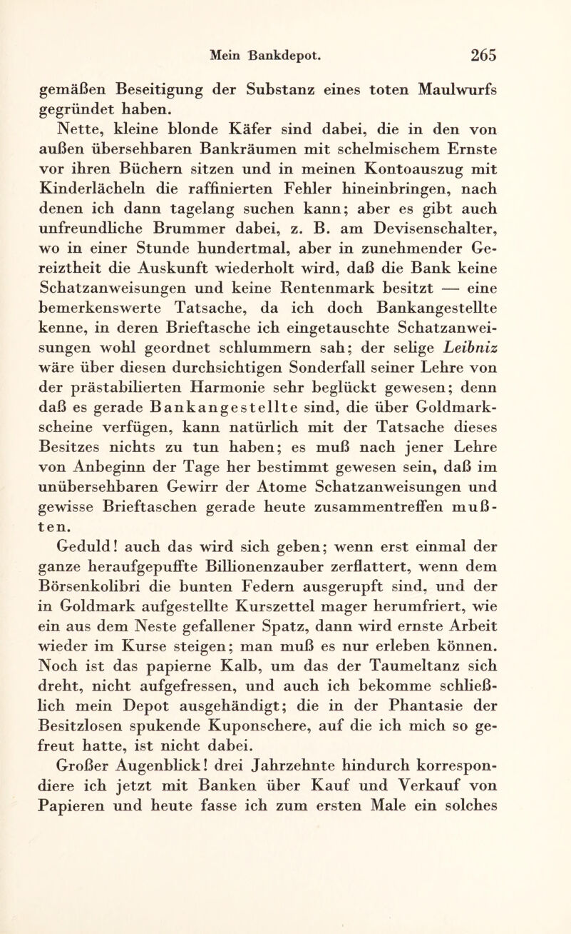 gemäßen Beseitigung der Substanz eines toten Maulwurfs gegründet haben. Nette, kleine blonde Käfer sind dabei, die in den von außen übersehbaren Bankräumen mit schelmischem Ernste vor ihren Büchern sitzen und in meinen Kontoauszug mit Kinderlächeln die raffinierten Fehler hineinbringen, nach denen ich dann tagelang suchen kann; aber es gibt auch unfreundliche Brummer dabei, z. B. am Devisenschalter, wo in einer Stunde hundertmal, aber in zunehmender Ge¬ reiztheit die Auskunft wiederholt wird, daß die Bank keine Schatzanweisungen und keine Rentenmark besitzt — eine bemerkenswerte Tatsache, da ich doch Bankangestellte kenne, in deren Brieftasche ich eingetauschte Schatzanwei¬ sungen wohl geordnet schlummern sah; der selige Leibniz wäre über diesen durchsichtigen Sonderfail seiner Lehre von der prästabilierten Harmonie sehr beglückt gewesen; denn daß es gerade Bankangestellte sind, die über Goldmark¬ scheine verfügen, kann natürlich mit der Tatsache dieses Besitzes nichts zu tun haben; es muß nach jener Lehre von Anbeginn der Tage her bestimmt gewesen sein, daß im unübersehbaren Gewirr der Atome Schatzanweisungen und gewisse Brieftaschen gerade heute Zusammentreffen muß¬ ten. Geduld! auch das wird sich geben; wenn erst einmal der ganze heraufgepuffte Billionenzauber zerflattert, wenn dem Börsenkolibri die bunten Federn ausgerupft sind, und der in Goldmark aufgestellte Kurszettel mager herumfriert, wie ein aus dem Neste gefallener Spatz, dann wird ernste Arbeit wieder im Kurse steigen; man muß es nur erleben können. Noch ist das papierne Kalb, um das der Taumeltanz sich dreht, nicht aufgefressen, und auch ich bekomme schließ¬ lich mein Depot ausgehändigt; die in der Phantasie der Besitzlosen spukende Kuponschere, auf die ich mich so ge¬ freut hatte, ist nicht dabei. Großer Augenblick! drei Jahrzehnte hindurch korrespon¬ diere ich jetzt mit Banken über Kauf und Verkauf von Papieren und heute fasse ich zum ersten Male ein solches