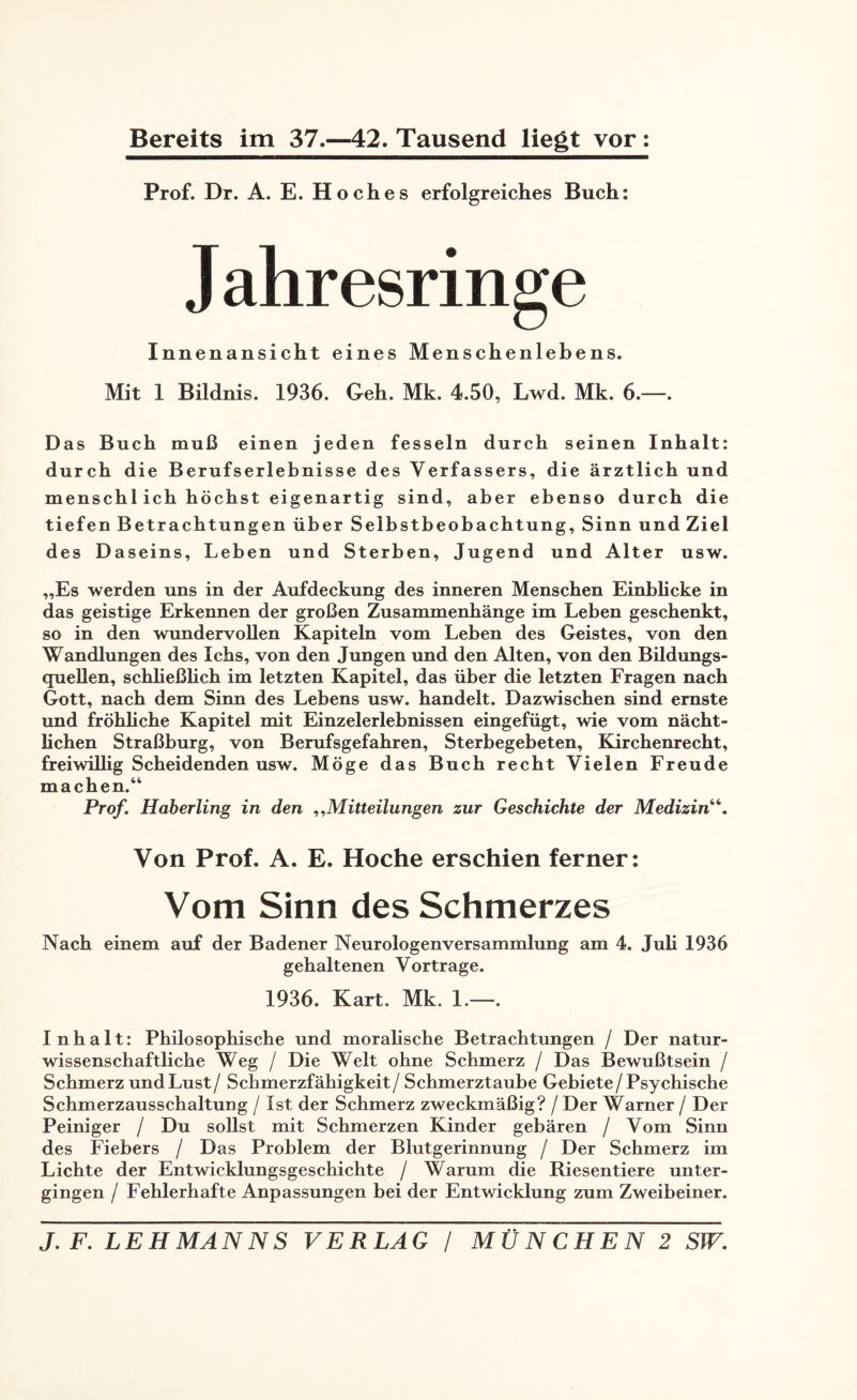 Bereits im 37.—42. Tausend liegt vor: Prof. Dr. A. E. Hoches erfolgreiches Buch: J ahresringe Innenansicht eines Menschenlebens. Mit 1 Bildnis. 1936. Geh. Mk. 4.50, Lwd. Mk. 6.—. Das Buch muß einen jeden fesseln durch seinen Inhalt: durch die Berufserlebnisse des Verfassers, die ärztlich und mensch 1 ich höchst eigenartig sind, aber ebenso durch die tiefen Betrachtungen über Selbstbeobachtung, Sinn und Ziel des Daseins, Leben und Sterben, Jugend und Alter usw. „Es werden uns in der Aufdeckung des inneren Menschen Einblicke in das geistige Erkennen der großen Zusammenhänge im Leben geschenkt, so in den wundervollen Kapiteln vom Leben des Geistes, von den Wandlungen des Ichs, von den Jungen und den Alten, von den Bildungs¬ quellen, schließlich im letzten Kapitel, das über die letzten Fragen nach Gott, nach dem Sinn des Lebens usw. handelt. Dazwischen sind ernste und fröhliche Kapitel mit Einzelerlebnissen eingefügt, wie vom nächt¬ lichen Straßburg, von Berufsgefahren, Sterbegebeten, Kirchenrecht, freiwillig Scheidenden usw. Möge das Buch recht Vielen Freude machen.“ Prof. Haberling in den ,,Mitteilungen zur Geschichte der Medizin“. Von Prof. A. E. Hoche erschien ferner: Vom Sinn des Schmerzes Nach einem auf der Badener Neurologenversammlung am 4. Juli 1936 gehaltenen Vortrage. 1936. Kart. Mk. 1.—. I n h a 11: Philosophische und moralische Betrachtungen / Der natur¬ wissenschaftliche Weg / Die Welt ohne Schmerz / Das Bewußtsein / Schmerz und Lust/ Schmerzfähigkeit/ Schmerztaube Gebiete/Psychische Schmerzausschaltung / Ist der Schmerz zweckmäßig? / Der Warner / Der Peiniger / Du sollst mit Schmerzen Kinder gebären / Vom Sinn des Fiebers / Das Problem der Blutgerinnung / Der Schmerz im Lichte der Entwicklungsgeschichte / Warum die Riesentiere unter¬ gingen / Fehlerhafte Anpassungen bei der Entwicklung zum Zweibeiner.