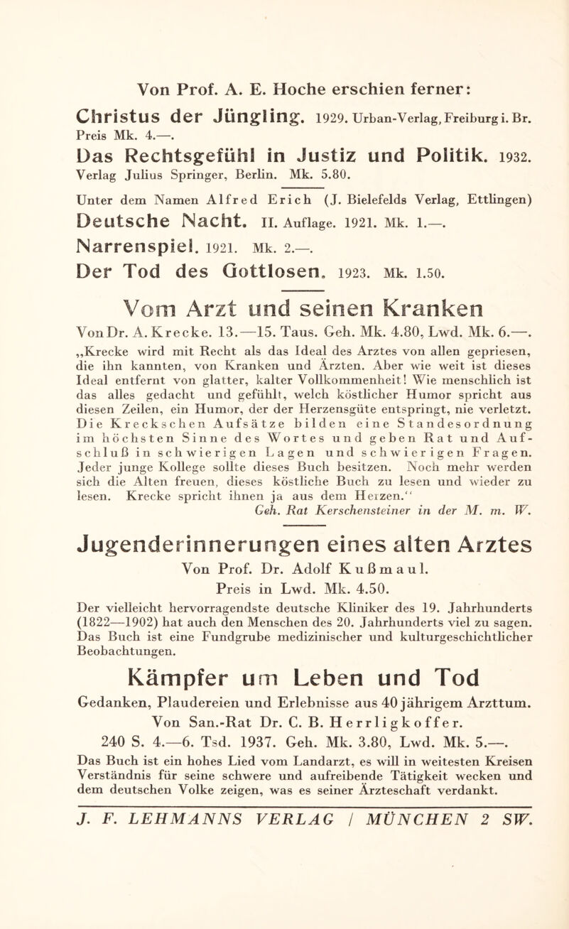 Von Prof. A. E. Hoche erschien ferner: Christus der Jüngling'. 1929. Urban-Verlag,Freiburgi. Br. Preis Mk. 4.—. Das Rechtsgefühl in Justiz und Politik. 1932. Verlag Julias Springer, Berlin. Mk. 5.80. Unter dem Namen Alfred Erich (J. Bielefelds Verlag, Ettlingen) Deutsche Nacht, n. Auflage. 1921. Mk. 1.—. Narrenspie!. 1921. Mk. 2.—. Der Tod des Gottlosen, 1923. Mk. 1.50. Vom Arzt und seinen Kranken VonDr. A. Krecke. 13.—15. Taus. Geh. Mk. 4.80, Lwd. Mk. 6.—. „Krecke wird mit Recht als das Ideal des Arztes von allen gepriesen, die ihn kannten, von Kranken und Ärzten. Aber wie weit ist dieses Ideal entfernt von glatter, kalter Vollkommenheit! Wie menschlich ist das alles gedacht und gefühlt, welch köstlicher Humor spricht aus diesen Zeilen, ein Humor, der der Herzensgüte entspringt, nie verletzt. Die Kreckschen Aufsätze bilden eine Standesordnung im höchsten Sinne des Wortes und geben Rat und Auf¬ schluß in schwierigen Lagen und schwierigen Fragen. Jeder junge Kollege sollte dieses Buch besitzen. Noch mehr werden sich die Alten freuen, dieses köstliche Buch zu lesen und wieder zu lesen. Krecke spricht ihnen ja aus dem Herzen. Geh. Rat Kerschensteiner in der M. m. W. Jugenderinnerungen eines alten Arztes Von Prof. Dr. Adolf Kußmaul. Preis in Lwd. Mk. 4.50. Der vielleicht hervorragendste deutsche Kliniker des 19. Jahrhunderts (1822—1902) hat auch den Menschen des 20. Jahrhunderts viel zu sagen. Das Buch ist eine Fundgrube medizinischer und kulturgeschichtlicher Beobachtungen. Kämpfer um Leben und Tod Gedanken, Plaudereien und Erlebnisse aus 40 jährigem Arzttum. Von San.-Rat Dr. C. B. Herrligkoffer. 240 S. 4.-6. Tsd. 1937. Geh. Mk. 3.80, Lwd. Mk. 5.—. Das Buch ist ein hohes Lied vom Landarzt, es will in weitesten Kreisen Verständnis für seine schwere und aufreibende Tätigkeit wecken und dem deutschen Volke zeigen, was es seiner Ärzteschaft verdankt.