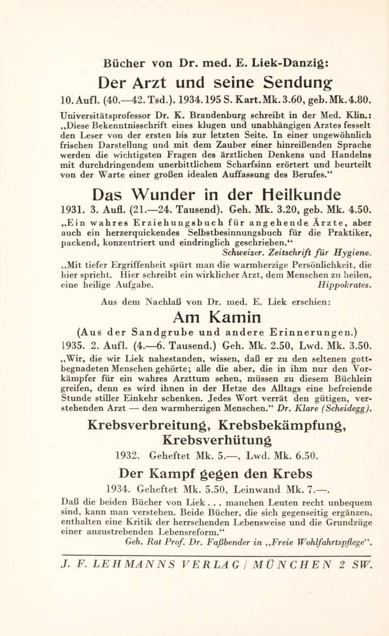 Bücher von Dr. med. E. Liek-Danzig: Der Arzt und seine Sendung 10. Aufl. (40.—42.Tsd.). 1934.195 S. Kart.Mk. 3.60, geb.Mk.4.80. Universitätsprofessor Dr. K. Brandenburg schreibt in der Med. Klin.: ,,Diese Bekenntnisschrift eines klugen und unabhängigen Arztes fesselt den Leser von der ersten bis zur letzten Seite. In einer ungewöhnlich frischen Darstellung und mit dem Zauber einer hinreißenden Sprache werden die wichtigsten Fragen des ärztlichen Denkens und Handelns mit durchdringendem unerbittlichem Scharfsinn erörtert und beurteilt von der Warte einer großen idealen Auffassung des Berufes.“ Das Wunder in der Heilkunde 1931. 3. Aufl. (21.—24. Tausend). Geh. Mk. 3.20, geb. Mk. 4.50. „Ein wahres Erziehungsbuch für angehende Ärzte, aber auch ein herzerquickendes Selbstbesinnungsbuch für die Praktiker, packend, konzentriert und eindringlich geschrieben.“ Schweizer. Zeitschrift für Hygiene. „Mit tiefer Ergriffenheit spürt man die warmherzige Persönlichkeit, die hier spricht. Hier schreibt ein wirklicher Arzt, dem Menschen zu heilen, eine heilige Aufgabe. Hippokrates. Aus dem Nachlaß von Dr. med. E. Liek erschien: Am Kamin (Aus der Sandgrube und andere Erinnerungen.) L935. 2. Aufl. (4.—6. Tausend.) Geh. Mk. 2.50, Lwd. Mk. 3.50. „Wir, die wir Liek nahestanden, wissen, daß er zu den seltenen gott¬ begnadeten Menschen gehörte; alle die aber, die in ihm nur den Vor¬ kämpfer für ein wahres Arzttum sehen, müssen zu diesem Büchlein greifen, denn es wird ihnen in der Hetze des Alltags eine befreiende Stunde stiller Einkehr schenken. Jedes Wort verrät den gütigen, ver¬ stehenden Arzt — den warmherzigen Menschen.“ Dr. Klare (Scheidegg). Krebsverbreitung, Krebsbekämpfung, Krebsverhütung 1932. Geheftet Mk. 5.—, Lwd. Mk. 6.50. Der Kampf gegen den Krebs 1934. Geheftet Mk. 5.50, Leinwand Mk. 7.—. Daß die beiden Bücher von Liek . . . manchen Leuten recht unbequem sind, kann man verstehen. Beide Bücher, die sich gegenseitig ergänzen, enthalten eine Kritik der herrschenden Lebensweise und die Grundzüge einer anzustrebenden Lebensreform.“ Geh. Rat Prof. Dr. Faßhender in „Freie Wohlfahrtspflege11,.