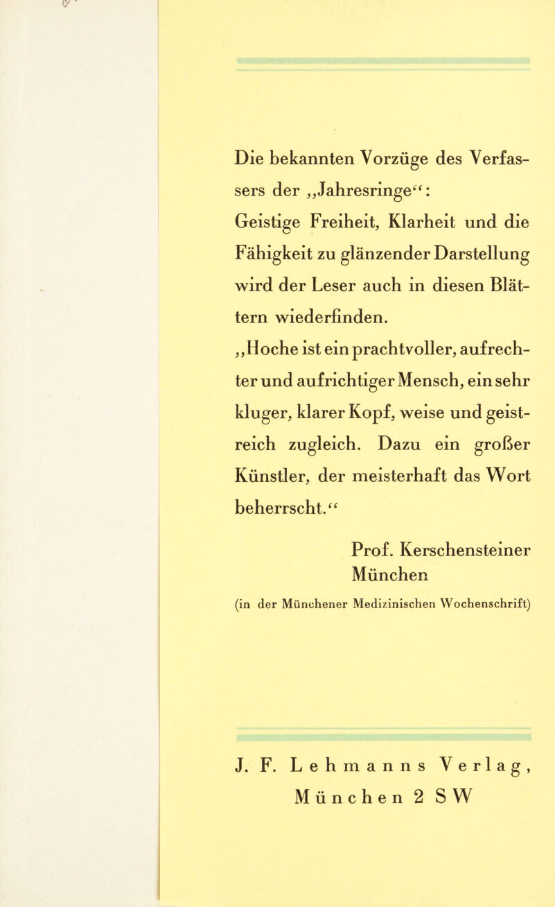 Die bekannten Vorzüge des Verfas¬ sers der „Jahresringe“: Geistige Freiheit, Klarheit und die Fähigkeit zu glänzender Darstellung wird der Leser auch in diesen Blät¬ tern wiederfinden. ,,Hoche ist ein prachtvoller, aufrech¬ ter und aufrichtiger Mensch, ein sehr kluger, klarer Kopf, weise und geist¬ reich zugleich. Dazu ein großer Künstler, der meisterhaft das Wort beherrscht.“ Prof. Kerschensteiner München (in der Münchener Medizinischen Wochenschrift) J. F. Lehmanns Verlag, München 2 SW