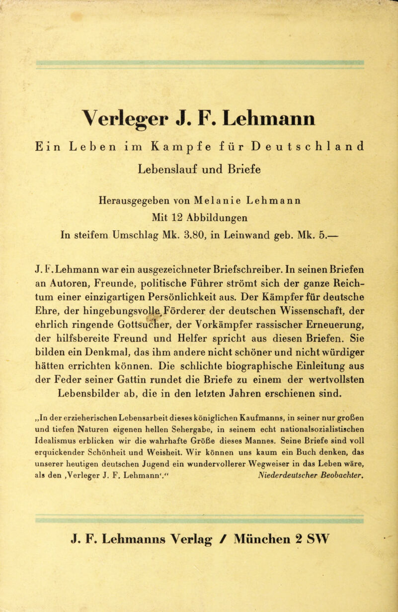 Verleger J. F. Lehmann Ein Leben im Kampfe für Deutschland Lebenslauf und Briefe Herausgegeben von Melanie Lehmann Mit 12 Abbildungen In steifem Umschlag Mk. 3.80, in Leinwand geb. Mk. 5.— J. 1 .Lehmann war ein ausgezeichneter Briefschreiber. In seinen Briefen an Autoren, Freunde, politische Führer strömt sich der ganze Reich¬ tum einer einzigartigen Persönlichkeit aus. Der Kämpfer für deutsche Ehre, der hingebungsvolle Förderer der deutschen Wissenschaft, der ehrlich ringende Gottsucher, der Vorkämpfer rassischer Erneuerung, der hilfsbereite Freund und Helfer spricht aus diesen Briefen. Sie bilden ein Denkmal, das ihm andere nicht schöner und nicht würdiger hätten errichten können. Die schlichte biographische Einleitung aus der Feder seiner Gattin rundet die Briefe zu einem der wertvollsten Lebensbilder ab, die in den letzten Jahren erschienen sind. „In der erzieherischen Lebensarbeit dieses königlichen Kaufmanns, in seiner nur großen und tiefen Naturen eigenen hellen Sehergabe, in seinem echt nationalsozialistischen Idealismus erblicken wir die wahrhafte Größe dieses Mannes. Seine Briefe sind voll erquickender Schönheit und Weisheit. Wir können uns kaum ein Buch denken, das unserer heutigen deutschen Jugend ein wundervollerer Wegweiser in das Leben wäre, als den »Verleger J. F. Lehmann'.“ Niederdeutscher Beobachter.