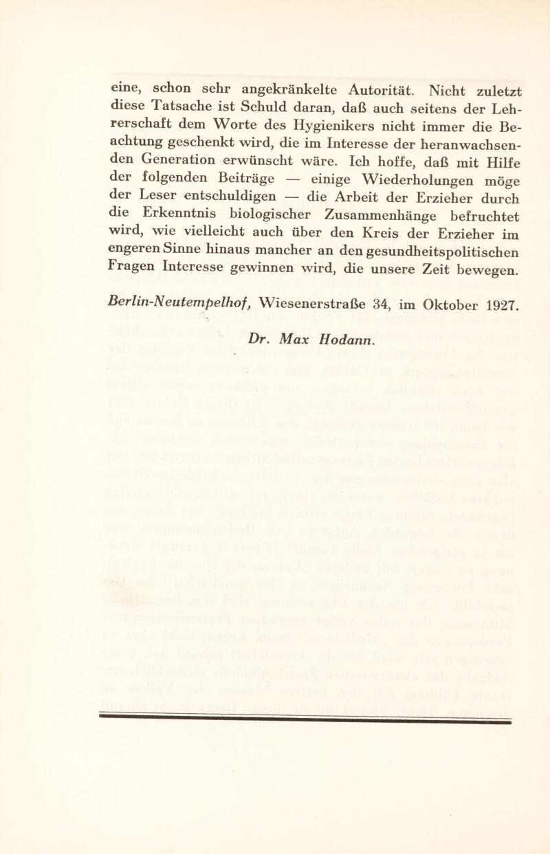 eine, schon sehr angekränkelte Autorität. Nicht zuletzt diese Tatsache ist Schuld daran, daß auch seitens der Leh¬ rerschaft dem Worte des Hygienikers nicht immer die Be¬ achtung geschenkt wird, die im Interesse der heranwachsen- den Generation erwünscht wäre. Ich hoffe, daß mit Hilfe der folgenden Beiträge — einige Wiederholungen möge der Leser entschuldigen — die Arbeit der Erzieher durch die Erkenntnis biologischer Zusammenhänge befruchtet wird, wie vielleicht auch über den Kreis der Erzieher im engeren Sinne hinaus mancher an den gesundheitspolitischen Fragen Interesse gewinnen wird, die unsere Zeit bewegen. Berlin-Neutempelhof, Wiesenerstraße 34, im Oktober 1927. Dr. Max Hodann.