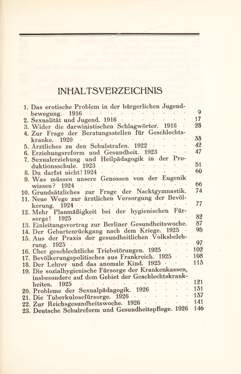 INHALTSVERZEICHNIS 1. Das erotische Problem in der bürgerlichen Jugend¬ bewegung. 1916. 2. Sexualität und Jugend. 1916. 3. Wider die darwinistischen Schlagwörter. 1918 • 4. Zur Frage der Beratungsstellen für Geschlechts¬ kranke. 1920 . 5. Ärztliches zu den Schulstrafen. 1922 6. Erziehungsreform und Gesundheit. 1923 7. Sexualerziehung und Heilpädagogik in der Pro¬ duktionsschule. 1923 . 8. Du darfst nicht! 1924 .' 9. Was müssen unsere Genossen von der Eugenik wissen? 1924 . 10. Grundsätzliches zur Frage der Nacktgymnastik. 11. Neue Wege zur ärztlichen Versorgung der Bevöl¬ kerung. 1924 . 12. Mehr Planmäßigkeit bei der hygienischen Für¬ sorge! 1925 .. 13. Einleitungsvortrag zur Berliner Gesundheitswoche. 14. Der Geburtenrückgang nach dem Kriege. 1925 15. Aus der Praxis der gesundheitlichen Volksbeleh¬ rung. 1925 . 16. Über geschlechtliche Triebstörungen. 1925 • 17. Bevölkerungspolitisches aus Frankreich. 1925 • 18. Der Lehrer und das anomale Kind. 1925 • 19. Die sozialhygienische Fürsorge der Krankenkassen, insbesondere auf dem Gebiet der Geschlechtskrank¬ heiten. 1925 ; . 20. Probleme der Sexualpädagogik. 1926 21. Die Tuberkulosefürsorge. 1926 • 22. Zur Reichsgesundheitswoche. 1926 23. Deutsche Schulreform und Gesundheitspflege. 1926 9 17 28 55 42 47 51 60 66 74 77 82 87 95 97 102 108 115 121 151 157 141 146