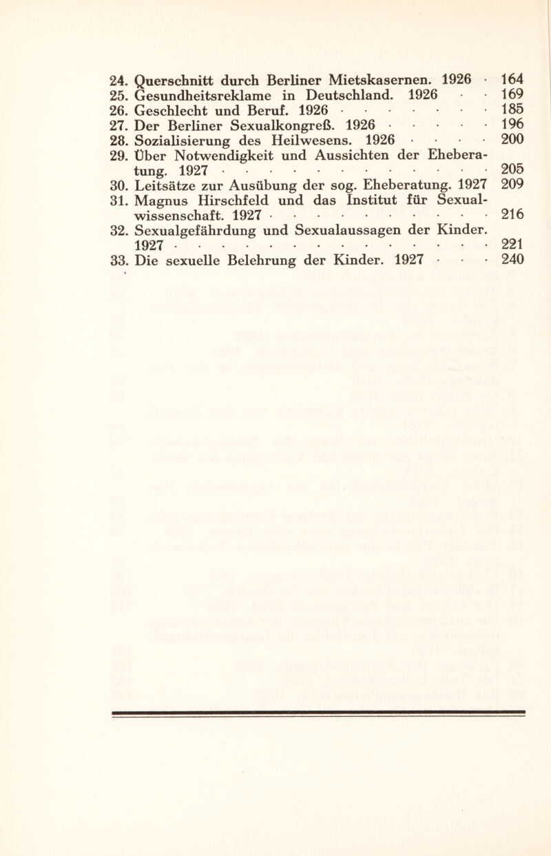 24. Querschnitt durch Berliner Mietskasernen. 1926 164 25. Gesundheitsreklame in Deutschland. 1926 169 26. Geschlecht und Beruf. 1926 . 185 27. Der Berliner Sexualkongreß. 1926 . 196 28. Sozialisierung des Heilwesens. 1926 • 200 29. Über Notwendigkeit und Aussichten der Ehebera¬ tung. 1927 . 205 30. Leitsätze zur Ausübung der sog. Eheberatung. 1927 209 31. Magnus Hirschfeld und das Institut für Sexual¬ wissenschaft. 1927 . 216 32. Sexualgefährdung und Sexualaussagen der Kinder. 1927 . 221 33. Die sexuelle Belehrung der Kinder. 1927 • 240