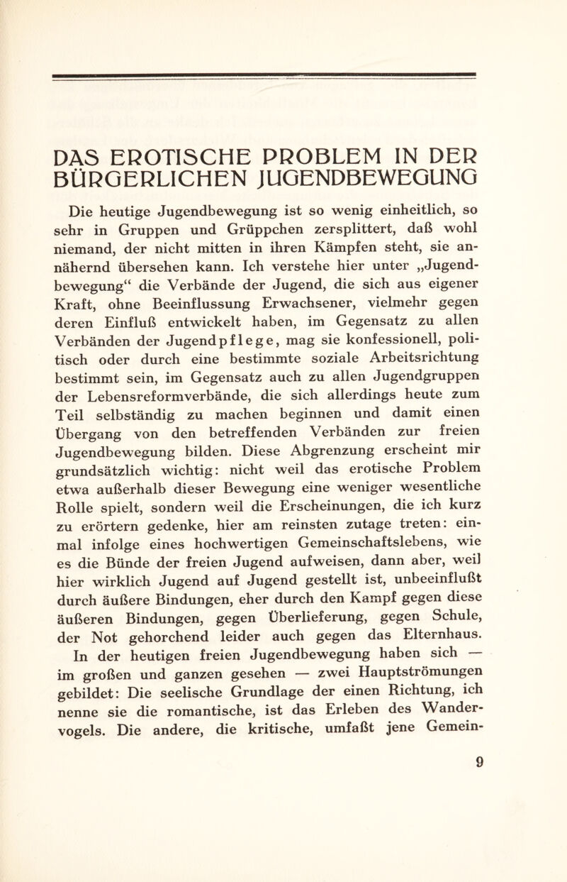 DAS EROTISCHE PROBLEM IN DER BÜRGERLICHEN JUGENDBEWEGUNG Die heutige Jugendbewegung ist so wenig einheitlich, so sehr in Gruppen und Grüppchen zersplittert, daß wohl niemand, der nicht mitten in ihren Kämpfen steht, sie an¬ nähernd übersehen kann. Ich verstehe hier unter „Jugend¬ bewegung“ die Verbände der Jugend, die sich aus eigener Kraft, ohne Beeinflussung Erwachsener, vielmehr gegen deren Einfluß entwickelt haben, im Gegensatz zu allen Verbänden der Jugendpflege, mag sie konfessionell, poli¬ tisch oder durch eine bestimmte soziale Arbeitsrichtung bestimmt sein, im Gegensatz auch zu allen Jugendgruppen der Lebensreformverbände, die sich allerdings heute zum Teil selbständig zu machen beginnen und damit einen Übergang von den betreffenden Verbänden zur freien Jugendbewegung bilden. Diese Abgrenzung erscheint mir grundsätzlich wichtig: nicht weil das erotische Problem etwa außerhalb dieser Bewegung eine weniger wesentliche Rolle spielt, sondern weil die Erscheinungen, die ich kurz zu erörtern gedenke, hier am reinsten zutage treten: ein¬ mal infolge eines hochwertigen Gemeinschaftslebens, wie es die Bünde der freien Jugend auf weisen, dann aber, weil hier wirklich Jugend auf Jugend gestellt ist, unbeeinflußt durch äußere Bindungen, eher durch den Kampf gegen diese äußeren Bindungen, gegen Überlieferung, gegen Schule, der Not gehorchend leider auch gegen das Elternhaus. In der heutigen freien Jugendbewegung haben sich im großen und ganzen gesehen — zwei Hauptströmungen gebildet: Die seelische Grundlage der einen Richtung, ich nenne sie die romantische, ist das Erleben des Wander¬ vogels. Die andere, die kritische, umfaßt jene Gemein-