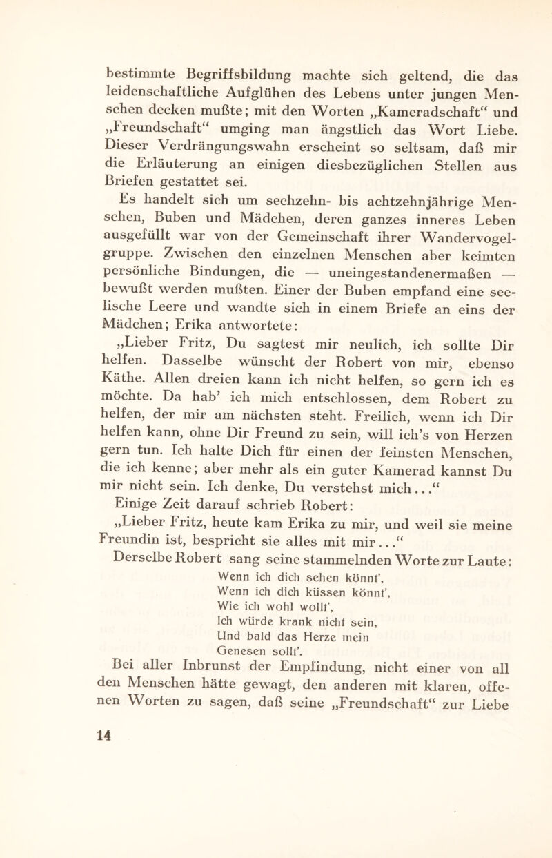 bestimmte Begriffsbildung machte sich geltend, die das leidenschaftliche Aufglühen des Lebens unter jungen Men¬ schen decken mußte; mit den Worten „Kameradschaft“ und „Freundschaft“ umging man ängstlich das Wort Liebe. Dieser Verdrängungswahn erscheint so seltsam, daß mir die Erläuterung an einigen diesbezüglichen Stellen aus Briefen gestattet sei. Es handelt sich um sechzehn- bis achtzehnjährige Men¬ schen, Buben und Mädchen, deren ganzes inneres Leben ausgefüllt war von der Gemeinschaft ihrer Wandervogel¬ gruppe. Zwischen den einzelnen Menschen aber keimten persönliche Bindungen, die — uneingestandenermaßen — bewußt werden mußten. Einer der Buben empfand eine see¬ lische Leere und wandte sich in einem Briefe an eins der Mädchen; Erika antwortete: „Lieber Fritz, Du sagtest mir neulich, ich sollte Dir helfen. Dasselbe wünscht der Robert von mir, ebenso Käthe. Allen dreien kann ich nicht helfen, so gern ich es möchte. Da hab’ ich mich entschlossen, dem Robert zu helfen, der mir am nächsten steht. Freilich, wenn ich Dir helfen kann, ohne Dir Freund zu sein, will ich’s von Herzen gern tun. Ich halte Dich für einen der feinsten Menschen, die ich kenne; aber mehr als ein guter Kamerad kannst Du mir nicht sein. Ich denke, Du verstehst mich...“ Einige Zeit darauf schrieb Robert: „Lieber Fritz, heute kam Erika zu mir, und weil sie meine Freundin ist, bespricht sie alles mit mir...“ Derselbe Robert sang seine stammelnden W'orte zur Laute: Wenn ich dich sehen könnt, Wenn ich dich küssen könnt’, Wie ich wohl wollt’. Ich würde krank nicht sein, Und bald das Herze mein Genesen sollt’. Bei aller Inbrunst der Empfindung, nicht einer von all den Menschen hätte gewagt, den anderen mit klaren, offe¬ nen Worten zu sagen, daß seine „Freundschaft“ zur Liebe