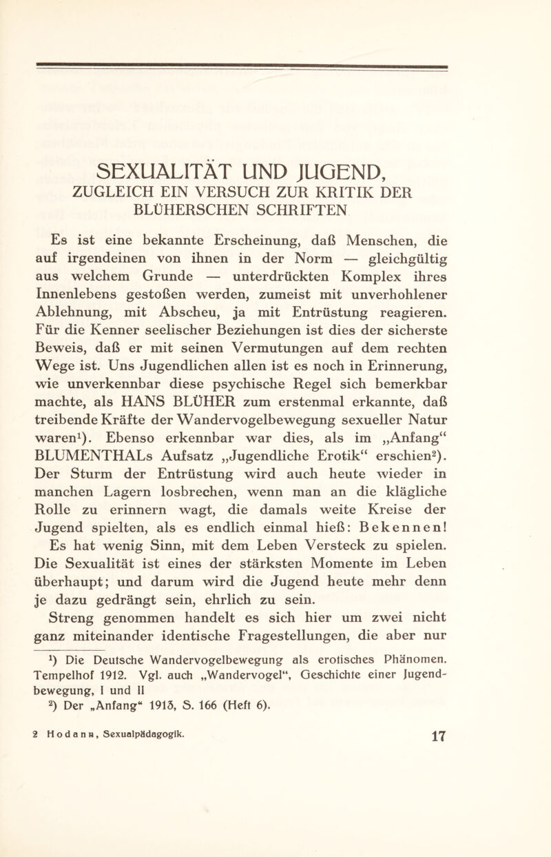 SEXUALITÄT UND JUGEND, ZUGLEICH EIN VERSUCH ZUR KRITIK DER BLÜHERSCHEN SCHRIFTEN Es ist eine bekannte Erscheinung, daß Menschen, die auf irgendeinen von ihnen in der Norm — gleichgültig aus welchem Grunde — unterdrückten Komplex ihres Innenlebens gestoßen werden, zumeist mit unverhohlener Ablehnung, mit Abscheu, ja mit Entrüstung reagieren. Für die Kenner seelischer Beziehungen ist dies der sicherste Beweis, daß er mit seinen Vermutungen auf dem rechten Wege ist. Uns Jugendlichen allen ist es noch in Erinnerung, wie unverkennbar diese psychische Regel sich bemerkbar machte, als HANS BLÜHER zum erstenmal erkannte, daß treibende Kräfte der Wandervogelbewegung sexueller Natur waren1). Ebenso erkennbar war dies, als im „Anfang“ BLUMENTHALs Aufsatz „Jugendliche Erotik“ erschien2). Der Sturm der Entrüstung wird auch heute wieder in manchen Lagern losbrechen, wenn man an die klägliche Rolle zu erinnern wagt, die damals weite Kreise der Jugend spielten, als es endlich einmal hieß: Bekennen! Es hat wenig Sinn, mit dem Leben Versteck zu spielen. Die Sexualität ist eines der stärksten Momente im Leben überhaupt; und darum wird die Jugend heute mehr denn je dazu gedrängt sein, ehrlich zu sein. Streng genommen handelt es sich hier um zwei nicht ganz miteinander identische Fragestellungen, die aber nur *) Die Deutsche Wandervogelbewegung als erotisches Phänomen. Tempelhof 1912. Vgl. auch „Wandervogel“, Geschichte einer Jugend¬ bewegung, I und 11 2) Der „Anfang“ 1915, S. 166 (Heft 6).